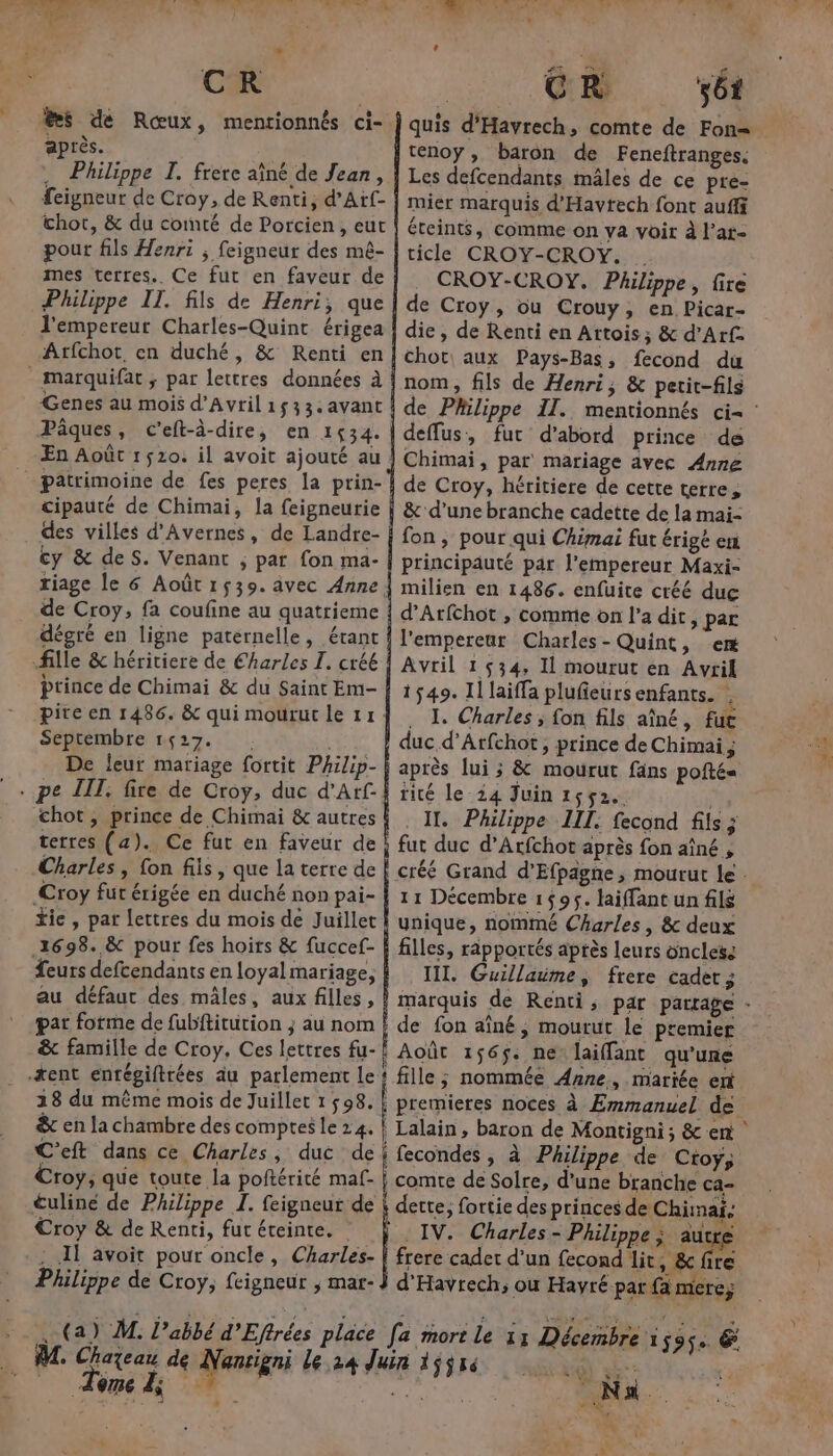 ®s de Rœux, mentionnés ci- après. . Philippe I. frere aîné de Jean, feigneur de Croy, de Renti, d’Arf- hot, &amp; du comté de Porcien, eut pour fils Henri ; feigneur des mê- mes terres.. Ce fut en faveur de Philippe IT. fils de Henri; que l'empereur Charles-Quint érigea Atfchot, en duché, &amp; Renti en _ marquifat ; par lettres données à Genes au mois d'Avril1s33.avant Pâques, c'eft-à-dire, en 1534. patrimoine de fes peres la prin- cipauté de Chimai, la feigneurie des villes d’Avernes, de Landre- cy &amp; deS. Venant ; par fon ma- de Croy, fa coufine au quatrieme dégré en ligne paternelle, érant fille &amp; héritiere de Charles I. créé prince de Chimai &amp; du Saint Em- Septembre 1627. De leur mariage fortit Philip- chot, prince de Chimai &amp; autres terres (a). Ce fut en faveur de Charles, fon fiis, que la terre de Croy fut érigée en duché non pai- fie, par lettres du mois de Juillet 1698. &amp; pour fes hoirs &amp; fuccef- feurs defcendants en loyal mariage, au défaut des mâles, aux filles, par forme de fubititution ; au nom *ent enrégiftrées àu parlement Le 28 du même mois de Juillet 1 598. &amp; en la chambre des comptes le 24. C’eft dans ce Charles, duc de CR ét téenoy, baron de Feneftranges. Les defcendants mâles de ce pre- mier marquis d'Havtech font auffi éteints, comme on ya voir à l’at- ticle CROY-CROY. . CROY-CROY. Philippe, fire de Croy, ou Crouy, en Picar- die, de Renti en Attois; &amp; d’Arf. chot aux Pays-Bas, fecond du nom, fils de Henri, &amp; petit-fils deffus, fut d’abord prince de Chimai, par mariage avec Anne de Croy, héritiere de cette terre, &amp; d'une branche cadette de la mai- fon, pour qui Chimai fut érigé en principauté par l’empereur Maxi- milien en 1486. enfuite créé duc d’Arfchot , comme on l’a dit, par l'empereur Charles- Quint, em Avril 1534, Il mourut en Avril 1549. Il laiffa plufieurs enfants. | . J Charles ; fon fils aîné, fuc duc d’Atfchot, prince de Chimai; après lui ; &amp; mourut fäns pofté« tité le-24 Juin 1552. . IT. Philippe III. fecond fils ; fut duc d’Arfchot après fon aîné 11 Décembre 1595. laiffant un fils ynique, nommé Charles, &amp; deux filles, rapportés après leurs onclese III. Guillaime, frere cadet ; de fon aîné, mourut le premier Août 156$. ne laiffant qu'une fille; nommée Anne, mariée ent Croy &amp; de Renti, fur éreinte. | IV. Charles - Philippe sue ire Tome À; î : 4 EU Na in * NN nf ne : Lite