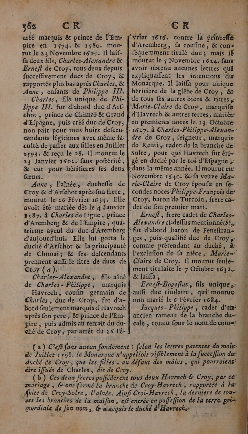 créé marquis &amp; prince de [’Em- pire en 1574. &amp; 1580. mou- rut Je 23 Novembre 16r;. Il laif- fa deux fils, Charles-Alexandre &amp; Erneft de Croy, tous deux depuis fucceflivement ducs de Croy, &amp; rapportés plus bas après Charles, &amp; Anne , enfants de Philippe III. Charles, fils unique de Phi- Lippe III. fut d’abord duc d’Arf- chot , prince de Chimai &amp; Grand | d'Efpagne, puis créé duc de Croy, non pair pour tous hoirs defcen- cendants légitimes avec même fa. culté, de pafler aux filles en Juillet 2593. &amp; reçu le r8. Il mourut le 13 Janvier 1612. fans poftérité, &amp; eut pour héritieres fes deux fœurs. Anne ; Faïnée, ducheffe de Croy &amp; d’Arfchot après-fon frere , mourut le 26 Février 1635. Elle avoit été’ matiée dès le 4 Janvier 1587. à Charles de Ligne , prince d'Aremberg &amp; de l’Empire , qua- trieme ayeul du duc d'Aremberg d'aujourd'hui. Eîle lui porta Île duché d’Arfchot &amp; la principauté de Chimai; &amp; fes. defcendants prennent aufli.le titre de ducs de Ctoy (4). Charles- Alexandre: fils aîné de Charles- Philippe, marquis .‘ Havrech, coufin germain de Charles, ducde Croy, fut d’a- bord feulement marquis d'Havrech après fon pere ,-&amp; prince de l'Em- pire, puis admis au rerrait du du- ché de Croy, par arrêt du 26 Fé- vtiet 1816. contre [a printeffe féquemment titulé duc; mais if: mourut le 5 Novembre 1624. fans avoit obtenu aucunes lettres qui expliquaffent les intentions du héritiere de la glêbe de Croy, &amp; dre de Croy, feigneur ,; marquis: de Renti,: cadet: de la branche de! Solre, pour qui Havrech fut éri- gé en duché par le roi d'Efpagne ;: rie-Claire de Croy époufa en fe- condes noces Philippe-François de: Erneft , frere cadet de Charles- l’exclufion de fa niéce ; Marie= Claire de Croy. 1l mourut feulé- &amp;laifa, Erneft-Bogeflas , fils unique: non marié le 6 Février 1684. Jacques - Philippe ,: cadet d'un: ancien rameau de la branche du-: cale , connu fous le nom de com: (a) C’eft fans aucun fondement : felon les lettres patentes du mois: de Juillet 1598. le Monarque n’appelloir vifiblement à La fucceffion du: duché de Croy , que Les filles , au défaut des mâles, qui pourroiene  être iffuës de Charles, dir de Croy. | É (b}) Ces deux freres pofféderent rous deux Havrech&amp; Croy, par ce aariage , &amp; on: formé La branche de Croy-Havrech ; rapportée à la* Muite de Croy-Solre, l’ainée. Ainfi Croi-Havrech, la derniere de tou= es les branches de La maïfon , eft'entrée en poffeffion de La terre: pri- mordiale de Jon nom, 6 a acquis le duché d'Havreche: er Es