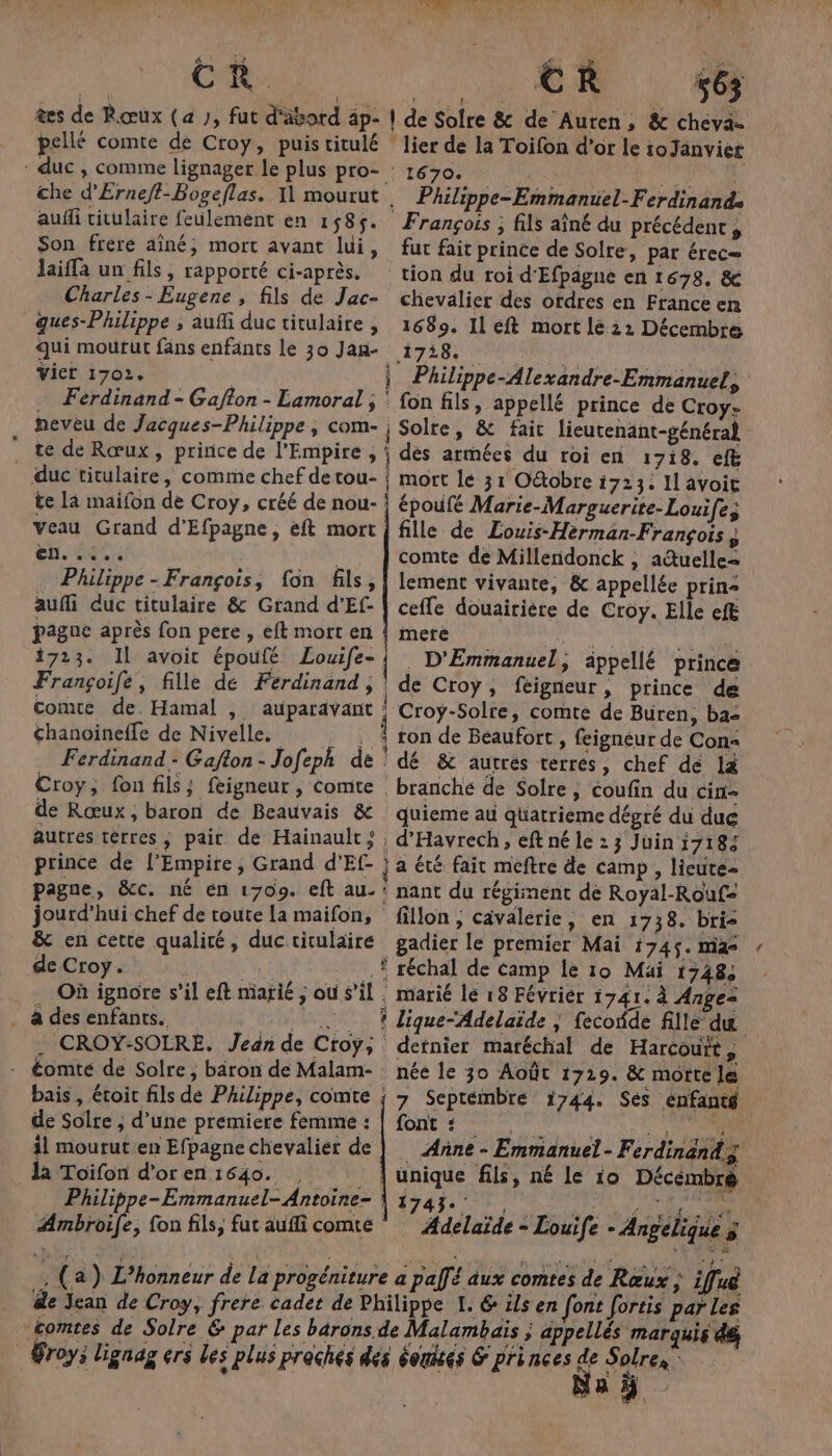 CR. êes de Rœux (4 ), fut d'ävord äp- pellé comte de Croy, puis titulé : duc , comme lignager le plus pro- che d'Erneft-Bogeflas. 11 mourut auff titulaire feulemènt en 1585. Son frére aîné; mort avant lui, laiffa un fils, rapporté ci-après. Charles - Eugene , fils de Jac- gues-Philippe , auffi duc titulaire , qui mourut fans enfants le 30 Jan- vier 1702. … Ferdinand - Gafton - Lamoral neveu de Jacques-Philippe , com- ” te de Rœux, prince de l’Empire , duc titulaire, comme chef de tou- te la maifon de Croy, créé de nou- veau Grand d’Efpagne, eft mort En. so. Philippe - François, fon fils, aufli duc titulaire &amp; Grand d'Ef- paguc après fon pere , eft mort en 1723. Il avoit époufé Louife- Françoife, fille de Ferdinand, comte de. Hamal , auparavant chanoineffe de Nivelle. Croy, fon fils; feigneur , comte de Rœux, baron de Beauvais &amp; autres tèrres, pair de Hainault; prince de l’Empire, Grand d'Ef- pagne, &amp;cc. né en 1709. eft au. jourd’hui chef de toute la maifon, &amp; en cette qualité, duc titulaire de Croy. | MEL k _ Où ignore s’il eft marié ; ou s’il . à des enfants. eg PA OPEL . CROY-SOLRE. Jean de Croy; - €omté de Solre, bäron de Malam- bais , étoit fils dé Philippe, comte de Solre ; d’une premiere femme : il mourut en Efpagne chevalier de Toïfon d’or en 1640. ÆAmbroife, fon fils, fut aufli comte PURE | de Sofre &amp; de Auren, &amp; cheva- lier de la Toifon d’or le roJanvier : 1670. 3 EU TUE . Philippe-Emmanuel-Ferdinands François ; fils aîné du précédent, fut fait prince de Solre, par érec= tion du roi d'Efpagne en 1678. &amp; chevalier des ordres en France en 1689. Il eft mort le 22 Décembre 178. ) Philippe-Alexandre-Emmanuels : fon fils, appellé prince de Croy- Solre, &amp; fair lieutenant-général dés armées du roi en 1718. eft mort le 31 Otobre 1723: Il avoic époufé Marie-Marguerite-Louife; fille de Louis-Herman-François ÿ comte de Millendonck , actuelle= lement vivante, &amp; appellée prins ceffe douairière de Croy. Elle efë mere # D'Emmanuel, appellé prince de Croy, feigneur, prince de Croy-Solre, comte de Büren, ba: ton de Beaufort , feignéur de Con dé &amp; autrés terres, chef de là branché de Solre , coufin du cin- quieme au qüatrieme dégré du duc . d'Havrech, eft né le 23 Juin 17184 ee : nant du régiment de Royal-Rouf= fillon ; cavalerie, en 1738. bris _gadier le premier Mai i745. mas . marié lé 18 Févriér 1741. à Ange detnier maréchal de Harcouït, née le 30 Août 1729. &amp; mortele 7 Septémbre 1744. Ses énfantg LORS MR Anne - Emmanuel- Ferdinand 3 unique fils, né le 10 Décémbré 127431, AE Pr &gt; Adelaïde - Louife - Angelique 5 , (a) L’honneur de la progéniture a pal aux comtes de Rœux ; iflué de Jean de Croy, frere cadet de Philippe I. @ ils en font fortis par les comtes de Solre 6 pat les barons de Malambaïs ; appellés marquis dé _ roy: lignag ers les plus praches dés éogtés &amp; princes f Solres Da À