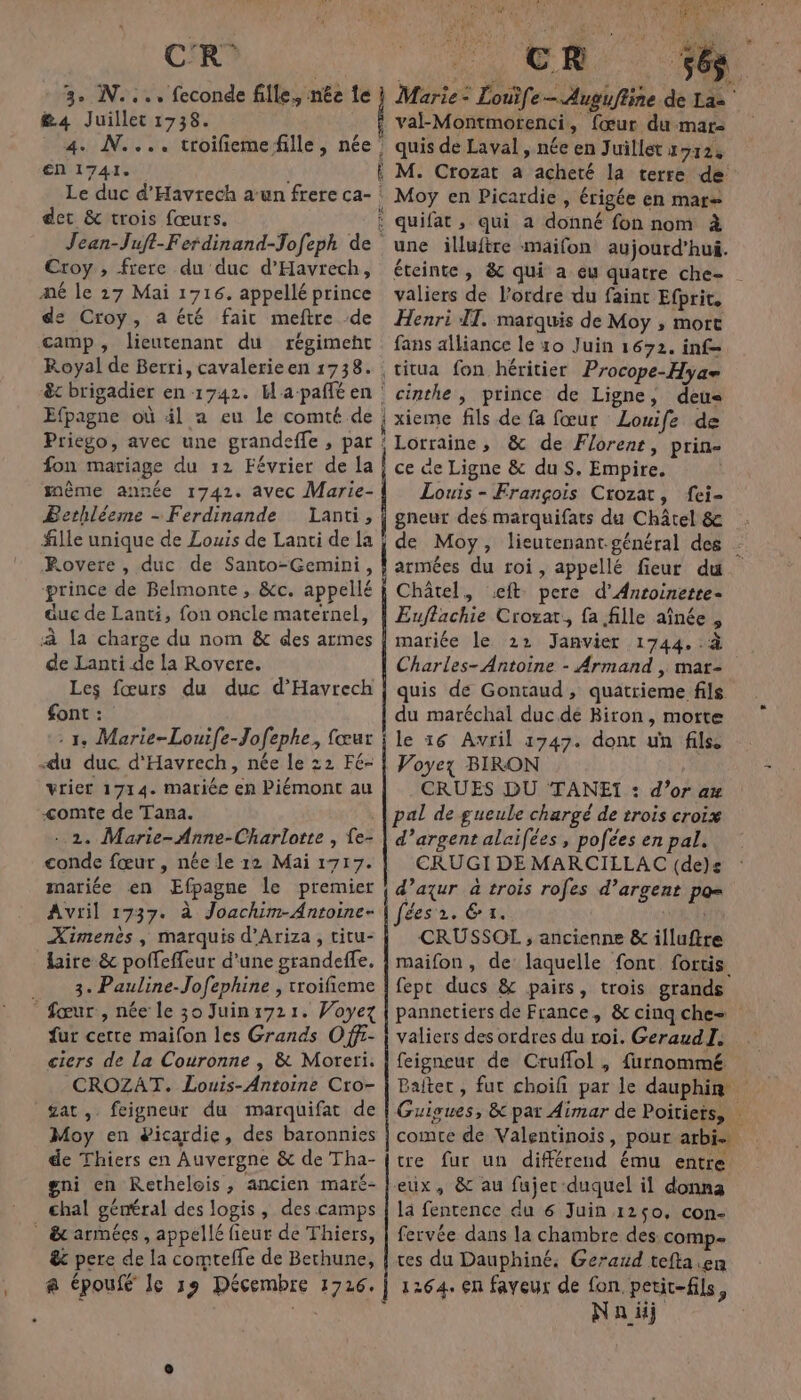 C'R 3. N..., feconde fille, née te &amp;4 Juillet 1738. 4. N.... troifiemefille, née’ en 1741. Le duc d'Havrech a:un frere ca- det &amp; trois fœurs. Jean-Juft-Ferdinand-Jofeph de Croy , frere du duc d'Havrech, mé le 27 Mai 1716. appellé prince de Croy, a été fait meftre de camp, lieutenant du régimeht Royal de Berri, cavalerieen 1738. êt brigadier en 1742. Hapañlé en : Efpagne où äil a eu le comté de Priego, avec une grandeffe , par fon mariage du 12 Février de la même année 1742. avec Marie- Bethléeme - Ferdinande Lanti, fille unique de Louis de Lanti de la Rovere , duc de Santo-Gemini, prince de Belmonte , &amp;c. appellé auc de Lanti, fon oncle maternel, à la charge du nom &amp; des armes de Lanti de la Rovere. Les fœurs du duc d’Havrech font : : 1, Marie-Louife-Jofephe, fœur du duc d'Havrech, née le 22 Fé- vrier 1714. mariée en Piémont au &lt;omte de Tana. ..2. Marie-Anne-Charlotte , {e- conde fœur, née le 12 Mai 1717. mariée en Efpagne le premier Avril 1737. à Joachim-Antoine- Ximenès, marquis d'Ariza, titu- lire &amp; polfeffeur d'une grandeffe. 3. Pauline-Jofephine , troifieme * fœur, née le 30 Juin:721. Woyez fur cette maifon les Grands Off- ciers de La Couronne , &amp; Moreri. CROZAT. Louis-Antoine Cro- £at, feigneur du marquifat de Moy en #icardie, des baronnies de Thiers en Auvergne &amp; de Tha- gni en Rethelois, ancien maré- chal général des logis, des camps _ &amp; armées, appellé fieur de Thiers, ê&amp;c pere de la comteffe de Bethune, ,. @ époufé Je 19 Décembre 1726. re PC Gr 1 ACTES Marie: Louife — Augufline de La valk-Montmorenci, fœur dumar quis de Laval, née en Juillet 1712, M. Crozat a acheté la terre de Moy en Picardie , érigée en mar= quifat , qui a donné fon nom à une illuftre maifon aujourd’hui. éteinte , &amp; qui a eu quatre che- valiers de l’ordre du faint Efprit, Henri IT. marquis de Moy , mort fans alliance le 10 Juin 1672. inf cinthe , prince de Ligne, deu« xieme fils de fa fœur Louife de Lorraine, &amp; de Florent, prin- ce ae Ligne &amp; du S. Empire. Louis - François Crozat, fei- gneur des marquifats du Châtel &amp; de Moy, lieutenant-général des armées du roi, appellé fieur du Châtel, .eft pere d’Anroinette- Euflachie Croxar, fa fille aînée, mariée le 22 Janvier 1744. .:à Charles- Antoine - Armand , mar- quis de Gontaud, quatrieme fils du maréchal duc dé Biron, morte le 16 Avril 1747. dont un fils Voyez BIRON CRUES DU TANEI : d’or ax pal de gueule chargé de trois croix d’argent alaifées , pofées en pal. CERUGI DE MARCILLAC (de)s d’aqur à trois rofes d’argent po= TÉCOPRRCE © Dot CRUSSOL , ancienne &amp; illuftre maifon, de laquelle font fortis fepc ducs &amp; pairs, trois grands pannetiers de France, &amp;cinqche= valiers des ordres du roi. GeraudI. feigneur de Cruffol , furnommé Baitet, fut choifi par le dauphin Guigues, &amp; par Aimar de Poitiets, comte de Valentinois, pour arbis tre fur un différend ému entre eux, &amp; au fujer duquel il donna là fentence du 6 Juin 1250, con- fervée dans la chambre des comp ces du Dauphiné, Geraxd tefta.en 1264. en faveux de fon petit-fils, Na üÿ