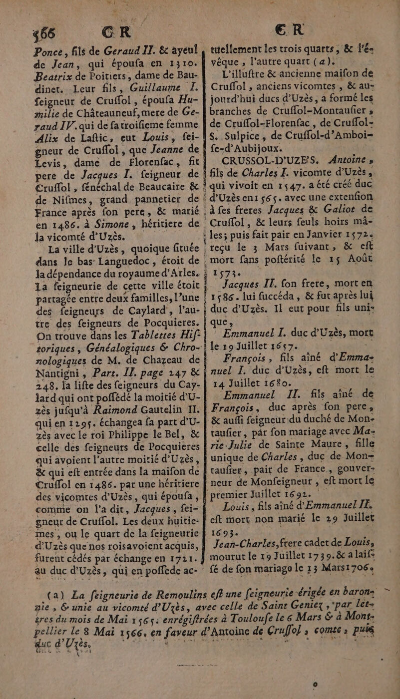 466 CR Ponce, fils de Geraud IT. &amp; ayenf de Jean, qui époufa en 1310. Beatrix de Poitiers, dame de Bau- dinet. Leur fils, Guillaume I. Seigneur de Cruffol , époufa Hu- milie de Châteauneuf, mere de Ge- zaud IV. qui de fatroifieme femme Alix de Laftic, eut Louis, fei- gneur de Cruffol , que Jeanne de Levis, dame de Florenfac, fit pere de Jacques I. feigneur de €ruffol , fénéchal de Beaucaire &amp; de Nifmes, grand pannetier de France après fon pere, &amp; marié en 1486. à Simone , héritiere de la vicomté d'Uzès. La ville d'Uzès, quoique fituée dans le bas Languedoc , étroit de Ja dépendance du royaume d'Arles. 1a feigneurie de cette ville étoit partagée entre deux familles, l’une des feigneurs de Caylard', l’au- tre des feigneurs de Pocquieres. On trouve dans les Tablertes Hif soriques , Généalogiques &amp; Chro- nologiques de M. de Chazeau de Nantigni, Part. II. page 147 &amp; 248, ja lifte des feigneurs du Cay- lard qui ont poffédé la moitié d'U- zès jufqu’à Raimond Gautelin II. qui en 129$. échangea fa part d'U- zès avec le roi Philippe le Bel, &amp; celle des feigneurs de Pocquieres qui avoient l’autre moitié d'Uzès, &amp; qui eft entrée dans la maïfon de Cruffol en 1486. par une héritiere des vicomtes d'Uzès, qui époufa , gneur de Cruffol. Les deux huitie- mes , ou le quart de la feigneurie d'Uzès que nos roisavoient acquis, furent cédés par échange en 1721. au duc d'Uzès, qui en poffede ac- ER tuellement les trois quarts, &amp; l’é- vêque , l’autre quart (a). L'’illuftre &amp; ancienne maifon de Cruffol , anciens vicomtes , &amp; au- jourd’hui ducs d'Uzès, a formé les branches de Cruffol-Montaufier » de Cruffol-Florenfac , de Cruffol- S. Sulpice, de Cruffol-d’Amboi- fe-d’Aubijoux. CRUSSOL-D'UZES. Antoine » fils de Charles I. vicomte d’Uzès, À qui vivoit en 1547. a été créé duc ? d'Uzès en1 565. avec une extenfion .àfes freres Jacques &amp; Galiot de Cruffol , &amp; leurs feuls hoirs mâ- j les; puis fait pair en Janvier 1572« reçu le 3 Mars fuivant, &amp; eft . mort fans poftérité le 15 Août DST Jacques IT. fon frere, morten ‘1586. lui fuccéda, &amp; fur après lui : duc d'Uzès. 11 eut pour fils uni- que | ? © Emmanuel I. duc d'Uzès, mort François, fils aîné d'Emma: nuel I. duc d'Uzès, eft mort le 14 Juillet 1680. NAME TT Emmanuel II. fils aîné de François, duc après fon pere, &amp; auffi feigneur du duché de Mon- taufier, pâr fon mariage avec Ma: rie-Julie de Sainte Maure, fille unique de Charles, duc de Mon+ taufier, pair de France, gouver- neur de Monfeigneur , eft mort Le premier Juillet 1692. Louis, fils aîné d'Emmanuel IE. eft mort non marié le 29 Juillet 1693 MEN &lt;' Jean-Charles, frere cadet de Louis, mourut le 19 Juillet 1739.&amp; a laif- fé de fon mariage le 13 Maïs1706e nie , &amp; unie au vicomté d’Uzés, a pellier Le 8 Mai 1