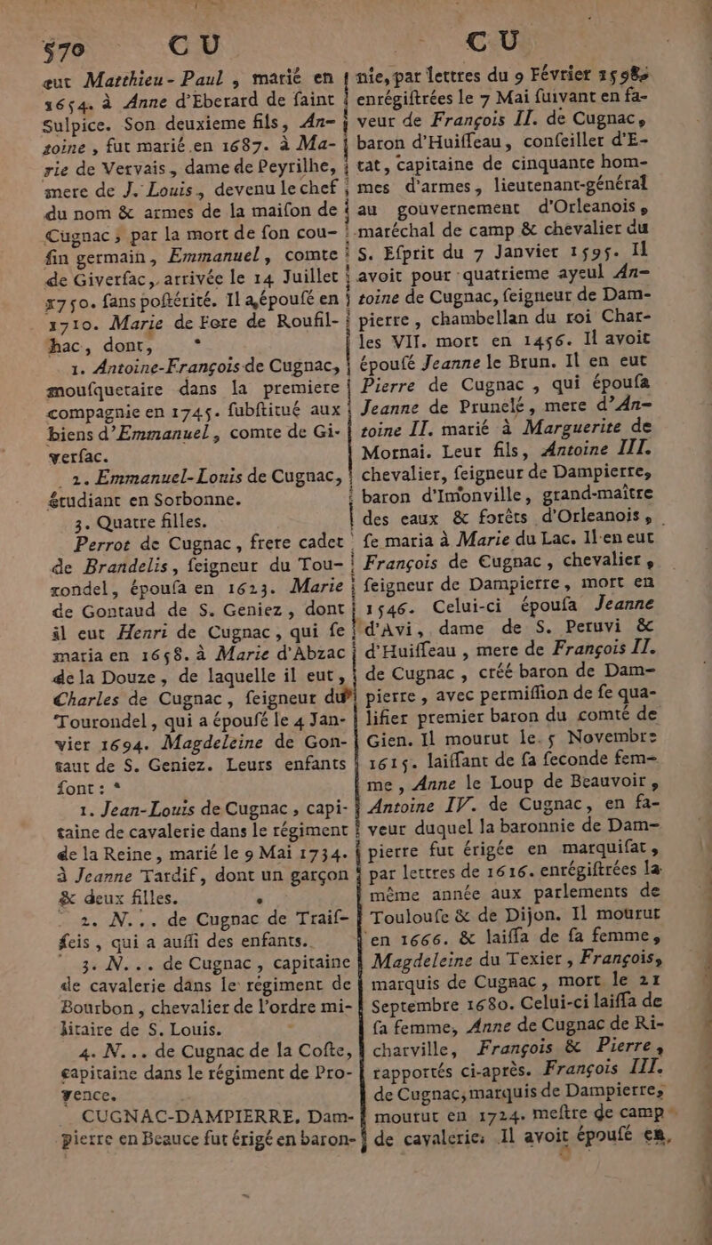 (es 0 Ve $70 CU n CU eut Marthieu- Paul ; marié en { nie, par lettres du 9 Février 15958 1654. à Anne d’Eberard de faint | enrégiftrées le 7 Mai fuivant en fa- Sulpice. Son deuxieme fils, Æz- j veur de François II. de Cugnac, soine , fut marié.en 1687. à Ma- | baron d’Huiffeau, confeiller d'E- rie de Vervais, dame de Peyrilhe, ; tat, capitaine de cinquante hom- mere de J. Louis, devenulechef ; mes d'armes, lieutenant-général du nom &amp; armes de la maifon de | au gouvernement d'Orleanoise Cuügnac ; par La mort de fon cou- : maréchal de camp &amp; chevalier du fin germain, Emmanuel, comte : S. Efprit du 7 Janvier 1595. Il de Giverfac, arrivée le 14 Juillet avoit pour quatrieme ayeul An- x750. fans poftérité. Il a époufé en } soine de Cugnac, feigneur de Dam- 1710. Marie de Fere de Roufil- } pierre, chambellan du roi Char- hac, dont, , 1. Antoine-François de Cugnac, moufquetaire dans la premiere compagnie en 1745. fubftitué aux biens d’Emmanuel, comte de Gi- verfac. les VIT. mort en 1456. Il avoit époufé Jeanne le Brun. Il en eut toine II. marié à Marguerite de Mornai. Leur fils, Antoine III. &amp;tudiant en Sorbonne. 3. Quatre filles. Perrot de Cugnac, frere cadet de Brandelis, feigneur du Tou- zondel, époufa en 1613. Marie de Gontaud de S. Geniez, dont il eut Henri de Cugnac, qui fe maria en 1658. à Marie d'Abzac de la Douze, de laquelle il eut, Tourondel, qui a époufé le 4 Jan- vier 1694. Magdeleine de Gon- taut de S. Geniez. Leurs enfants font: * 1. Jean-Louis de Cugnac , capi- de la Reine, marié le 9 Mai 1734. à Jeanne Tardif, dont un garçon &amp; deux filles. . 2. N... de Cugnac de Traif- feis, qui a auffi des enfants. 3. N... de Cugnac, capitaine de cavalerie dans le régiment de Bourbon , chevalier de l’ordre mi- jitaire de S. Louis. 4. N... de Cugnac de la Cofte, capitaine dans le régiment de Pro- Yence. CUGNAC-DAMPIERRE, Dam- Pierre en Beauce fut érigé en baron- : fe maria à Marie du Lac. Il-eneut | François de Eugnac, chevalier , i feigneur de Dampierre, MOIt en 1546. Celui-ci époufa Jeanne | d'Avi, dame de S. Peruvi &amp;c ? d'Huiffeau , mere de François I. de Cugnac , créé baron de Dam- pierre , avec permiflion de fe qua- lifier premier baron du comté de Gien. Il mourut le. s Novembre 161$. laiffant de fa feconde fem- me , Anne le Loup de Beauvoir, Antoine IV. de Cugnac, en fa- veur duquel la baronnie de Dam- pierre fut érigée en marquifat, par lettres de 1616. enrégiftrées la mème année aux parlements de Touloufe &amp; de Dijon. Il mourur ‘en 1666. &amp; laiffa de fa femme, Magdeleine du Texier , François, marquis de Cugnac, mort le 21 Septembre 1680. Celui-ci laiffa de fa femme, Anne de Cugnac de Ri- charville, François &amp; Pierre, rapportés ci-après. François LIT. de Cugnac; marquis de Dampierre, RÉ ÉÉNR. ÉLR — - Ed nn