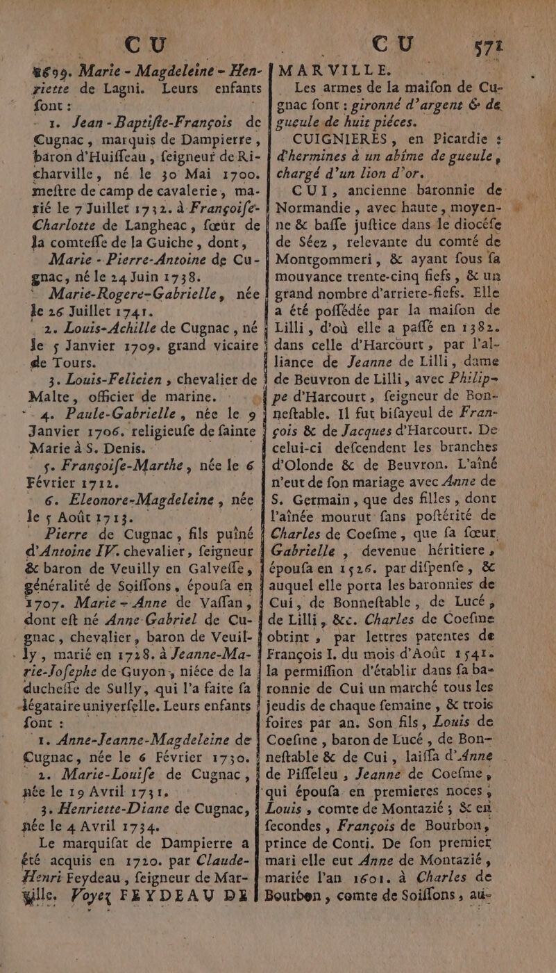 24, AC &amp;699. Marie - Magdeleine - Hen- riette de Lagni. Leurs enfants font : 1 1. Jean-Baptifie-François de Cugnac, marquis de Dampierre, baron d'Huiffeau , feigneur de Ri- charville, né le 30 Mai 1700. meftre de camp de cavalerie, ma- tié le 7 Juillet 1732. à Françoife- Charlotte de Langheac, fœür de Ja comteffe de la Guiche, dont, Marie - Pierre- Antoine de Cu- gnac, né le 24 Juin 1738. Marie-Rogere-Gabrielle, née le 26 Juillet 1741. 2. Louis- Achille de Cugnac , né Je $ Janvier 1709. grand vicaire de Tours. Malte, officier de marine. - 4 Paule-Gabrielle, née le 9 Marie à S. Denis. s. Françoife-Marthe , née le 6 Février 1712. - 6. Eleonore-Magdeleine , née JecpiAMOmTIr an ho _ Pierre de Cugnac, fils puîné d'Antoine IV. chevalier, feigneur &amp; baron de Veuilly en Galvelfe, généralité de Soiflons, époufa en 1707. Marie - Anne de Vaffan, dont eft né Anne (Gabriel de Cu- grac , chevalier, baron de Veuil- ducheife de Sully, qui l’a faite fa Jégataireuniverfelle. Leurs enfants LOUE Ne ee 7 1. Anne-leanne-Magdeleine de Cugnac, née le 6 Février 1730. 2. Marie-Louife de Cugnac, née le 19 Avril 1731, . 3° Henriette-Diane de Cugnac, née le 4 Avril 1734 _ Le marquifat de Dampierre a été acquis en 1710. pat Claude- Henri Feydeau , feigneur de Mar- Wlle. Poyex FEYDEAU DE FRE MARVILLE. Les armes de la maifon de Cu- gnac font : gironné d’argent 6 de. gueulede huit pièces. CUIGNIERES, en Picardie s d'hermines à un abime de gueule, chargé d’un lion d’or. CUI, ancienne baronnie de Normandie , avec haute, moyen- ne &amp; baffe juftice dans le diocéfe de Séez , relevante du comté de Montgommeri, &amp; ayant fous fa mouvance trente-cinq fiefs, &amp; un grand nombre d’arriere-fiefs. Elle a été poflédée par la maifon de Lilli, d'où elle a paffé en 1382. dans celle d'Harcourt, par l'al- liance de Jeanne de Lilli, dame de Beuvton de Lilli, avec Phrlip- pe d'Harcourt, feigneur de Bon- neftable. 11 fut bifayeul de Fran- gois &amp; de Jacques d'Harcourt. De celui-ci defcendent les branches d'Olonde &amp; de Beuvron. L'aîné n’eut de fon mariage avec Anne de S. Germain, que des filles, dont l’aînée mourut fans poltérité de Charles de Coefme, que fa fœur, Gabrielle | devenue héritiere époufa en 1526. pardifpenfe, &amp; auquel elle porta les baronnies de 571 de Lilli, &amp;c. Charles de Coefine obtint ; par lettres patentes de François I. du mois d'Août 1$41e la permiffion d'établir dans fa ba- ronnie de Cui un marché tous les foires par an. Son fils, Louis de Coefine , baron de Lucé , de Bon- neftable &amp; de Cui, laiffa d'Anne | de Piffeleu , Jeanne de Cocfme, Louis , comte de Montazié ; $ en fecondes , François de Bourbon, prince de Conti. De fon premier mari elle eut Anne de Montazié, mariée l'an 1601. à Charles de Bourben ; comte de Soiffons , au-