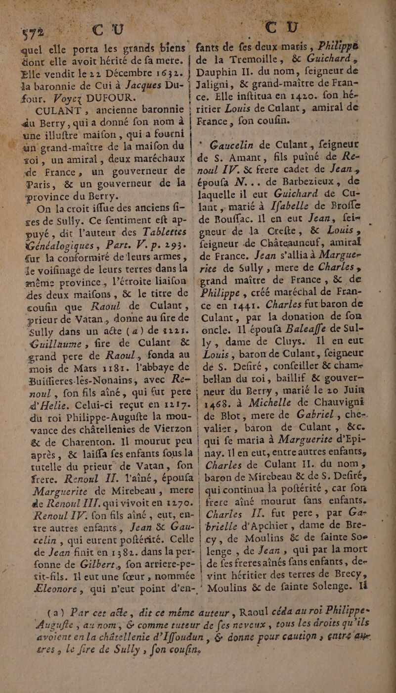 ‘ “+ HAL te « ai C ÙÜ are At 2 #1 dont elle avoit hérité de fa mere. Elle vendit le 22 Décembre 1632. Ja baronnie de Cui à Jacques Du- four. Voyez DUFOUR. CULANT , ancienne baronnie &amp;u Berry, qui a donné fon nom à une iljuftre maifon, qui a fourni soi, un amiral, deux maréchaux de France, un gouverneur de Paris, &amp; un gouverneur de la ‘province du Berry. On la croit iffue des anciens fi- puyé, dit l’auteur des Tablertes Généalogiques, Part. V. p. 1293. &amp;ur la conformiré de'leurs armes, Je voifnage de leurs terres dans la des deux maifons , &amp; le titre de coufin que Raoul de Culant, prieur de Vatan, donne au fire de Sully dans un aéte (a) de 4221. Guillaume , fire de Culant &amp; grand pere de Raoul, fonda au mois de Mars 1181. l’abbaye de noul , fon fils aîné, qui fut pere d’Helie. Celui-ci reçut en 1217. du roi Philippe-Augufte la mou- &amp; de Charenton. 11 mourut peu après, &amp; laiffa fes enfants fous la tutelle du prieur de Vatan, fon frere. Renoul II. Vaîné, époufa Marguerite de Mirebeau, mere de Renoul III. qui vivoit en 1270. Renoul IV. fon fils aîné , eut, en- tre autres enfants, Jean &amp; Gau- celin , qui eurent poftérité. Celle de Jean finit en 1382. dans la per- {onne de Gilbert. fon arriere-pe- tit-fils. 11 eut une fœur , nommée Æleonore , qui n’eut point d’en- Dauphin 11. du nom, feigneur de i Jaligni, &amp; grand-maître de Fran- ce. Elle inftitua en 1420. fon hé- ‘ ritier Louis de Culant, amiral de France , fon coufin. * Gaucelin de Culant, feigneur de S. Amant, fils puîné de Re- noul IV. &amp; frere cadet de Jean, époufa N... de Barbezieux, de . laquelle il eut Guichard de Cu- ‘Janc marié à Jfabelle de Broffe de Bouffac. 11 en eut Jean, fei= gneur de la Crefte, &amp;c Louis , feigneur de Châteauneuf, amiral de France. Jean s’allia à Margue- rite de Sully , mere de Charles, grand maître de France , &amp; de Philippe , créé maréchal de Fran- ce en 1441. Charles futbaron de Culant, par la donation de fon oncle. 11 époufa Baleaffe de Sul- ly, dame de Cluys. Il en eut Louis ; baron de Culant, feigneur de S. Defñré, confeiller &amp; cham- betlan du toi, baillif &amp; gouver- : neur du Berry, marié le 20 Juin | 1468. à Michelle de Chauvigni D ne com rt valier, baron de Culant, &amp;c. | qui fe maria à Marguerite d'Epi- | nay. Il en eut, entreautres enfants, ! Charles de Culant II. du nom, : baron de Mirebeau &amp; de S. Defiré, qui continua la poftérité , car fom | frere aîné mourut fans enfants. | Charles II. fur pere, par Ga- brielle d'Apchier , dame de Bre- lenge , de Jean, qui par la mort de fes freres aînés fans enfants, de | vint héritier des terres de Brecy, * Moulins &amp; de fainte Solenge. Il ot mine: » FAT OT PU CE RS TRS FT