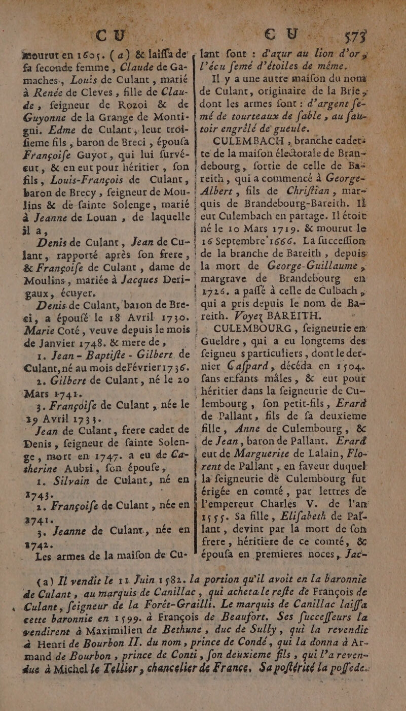 mourut en 1605. ( a) &amp; laiffa de: fa feconde femme , Claude de Ga- maches, Louis de Culant , marié à Renée de Cleves, fille de Clau- de, feigneur de Rozoi &amp; de Guyonne de la Grange de Monti- Ve D l’écu femé d’étoiles de même. Il y a une autre maifon du nom de Culant, originaire de la Brie; dont les armes font : d’argent [e- gni. Edme de Culant; leur croi- | fieme fils ; baron de Breci , époufa CULEMBACH , branche cadeti Françoife Guyot, qui lui furvé- | te de la maifon électorale de Bran- eut, &amp; eneut pour héritier , fon ; debourg, fortie de celle de Bas. toir engrèlé de' gueule. baron de Brecy ; feigneur de Mou- : Albert , fils de Chriflian , mar- lins &amp; de fainte Solenge, marié :quis de Brandebourg-Bareith. 1È à Jeanne de Louan , de laquelle ! eut Culembach en partage. Il étoit Ha, _ fnéle 10 Mars 1719. &amp; mourut le Denis de Culant, Jean de Cu- ! 16 Seprembre'r666. La fucceflion Janc, rapporté après fon frere , ! de la branche de Bareith, depuis: . &amp; Françoife de Culant , dame de la mort de George-Guillaume ; gaux, écuyer. de Janvier 1748. &amp; merede, 1. Jean- Baptifte - Gilbert. de Culant, né au mois deFévrier1736. 2. Gilbert de Culant, né le 20 Mars 1741. 3. Frangoife de Culant , née le 39 Avril 1733- Denis , feigneur de fainte Solen- ge, mort en 1747. a eu de Ca- therine Aubri, fon époufe, 1743« 2. Françoife de Culant , nécen 3741. 3. Jeanne 3742. Les armes de la maifon de Cu- margrave de Brandebourg en qui a pris depuis le nom de Ba= reith. Voyez BAREITH. CULEMBOURG , feigneurie en feigneu s particuliets , dont le der- nier Gafpard, décéda en 1504. fans erfants mâles, &amp; eut pour de Pallant, fils de fa deuxieme fille, Anne de Culembourg, &amp; rent de Pallant ;. en faveur duquek la feigneurie dè Culembourg fut érigée en comté, par lettres de l’empereur Charles V. de l'an 1555. Sa fille, Elifabeth de Pal- lant , devint par la mort de (on frere , héritiere de ce comté, &amp; époufa en premieres noces, Jac— de Culant, au marquis de Canillac, qui acheta le refle de François de Culant, feigneur de La Forét-Grailli. Le marquis de Canillac laiffa cecte baronnie en 1599. à François de Beaufort. Ses fucceffeurs la gendirent à Maximilien de Bethune, duc de Sully, qui la revendie à Henri de Bourbon II. du nom, prince de Condé, qui La donna à Ar- mand de Bourbon , prince de Conti, fon deuxieme fils , qui l’a reven- due à Michel Le Tellier , chancelier de France, Sa pofiérité La poffede.: