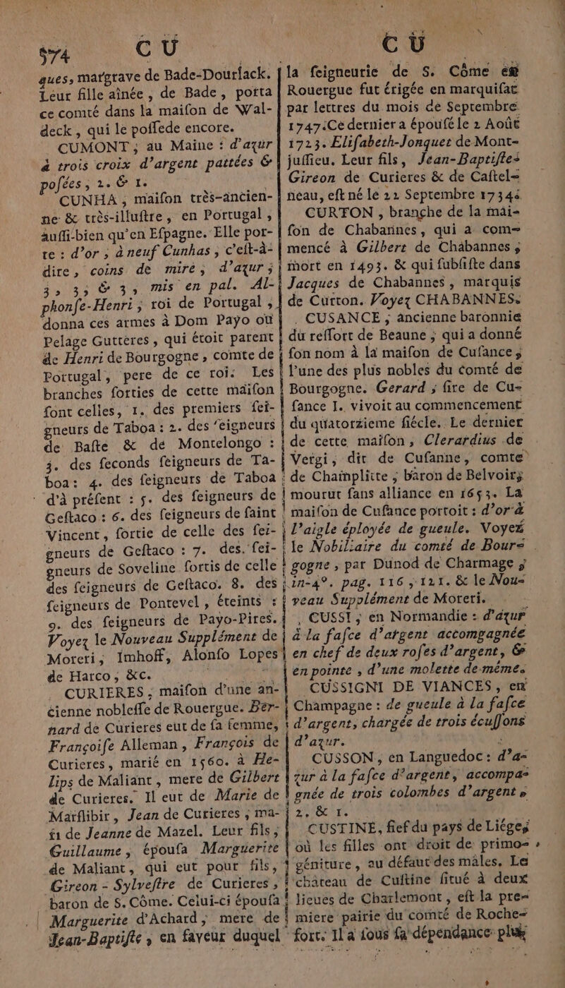 574 CU . ques, matgrave de Bade-Dourfack. Leur fille aînée , de Bade, porta ce comté dans la maifon de Wal- deck , qui le poffede encore. CUMONT ; au Maine : d'azur à trois croix d’argent pattées &amp; pofées, 2. &amp; 1. k CUNHA , maifon très-ancien- ne &amp; très-illuftre, en Portugal, aufi:bien qu'en Efpagne. Elle por- te : d’or ; à neuf Cunhas , c'eft-à- 3» 35 Ÿ 3 Mis en pal. Al- phonfe-Henri, roi de Portugal ;, donna ces armes à Dom Paÿo où Pelage Guttères, qui étoit parent de Henri de Bourgogne , comte de Portugal, pere de ce roi: Les branches forties de cette maifon font celles, 1. des premiers fei- gneurs de Taboa : 2. des ‘eigneurs de 3. des feconds feigneurs de Ta- boa: 4. : d'à préfent Geftaco : 6. Vincent, fortie gneurs de Geftaco : gneurs de Soveline fortis de celle des feigneurs de Geftaco. feigneurs de Pontevel, éteints : 9. des feigneurs de Payo-Pires. Voyez le Nouveau Supplément de de Harco, à&amp;c. 4 CURIERES ; maifon d’une an- éienne nobleffe de Rouergue. Ber- hard de Curieres eut de fa femme, Françoife Alleman, François de Curieres, marié en 1560. à He- Lips de Maliant, mere de Gilbert de Curieres. Il eut de Marie de f1 de Jeanne de Mazel. Leur fils; Guillaume, époufa Marguerite ENT Rouergue fut érigée en marquifac par lettres du mois de Septembre 1747:Ce dernier a époufé le 2 Août 1723. Elifabeth-Jonquer de Mont- juffieu. Leur fils, Jean-Baprifle+ Gireon de Curieres &amp; de Caftel= neau, eft né lé 22 Septembre 17344 CURTON , brançhe de la mai- fon de Chabannes, qui a com mencé à Gilbert de Chaäbannes; mort en 1493. &amp; qui fublifte dans Jacques de Chabannes, marquis de Curton. Voyez CHABANNES: . CUSANCE , ancienne baronnie du reffort de Beaune ; qui a donné l’une des plus nobles du Comté de Bourgogne. Gerard ; fire de Cu- fance I. vivoit au commencement du quatorzieme fiécle. Le dernier L’aigle éployée de gueule. Voyeé gogne ; par Dunod de Charmage ; veau Supplément de Moreri. à La fafce d’atgent accompagnée en chef de deux rofes d’argent, &amp; en pointe ; d’une molette de mêmes CUSSIGNI DE VIANCES, en Champagne : de gueule à la fafce d'azur. à CUSSON , en Languedoc: d’a= zur à La fafce d'argent, accompa- gnée de trois colombes d’argente 2, &amp; I. CUSTINEÉ, fief du pays de Liégeÿ où les filles ont droit de primo- {'géniture, au défaut des mâles, Le l chateau de Cuitine fitué à deux lieues de Charlemont , eft la pre Î miere pairie du comté de Roche- Jean-Baptifte , en faveur duquel fort. IL a fous fa dépendance pli de Maliant, qui eut pour fils, Gireon - Sylveftre de Curieres , , *