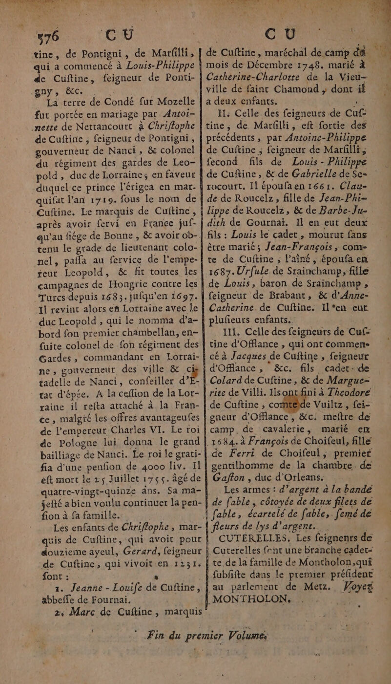 76 C Ü tine, de Pontigni, de Marfilli, qui a commencé à Louis-Philippe de Cuftine, feigneur de Ponti- gDÿ » ÈCCe . | La terre de Condé fur Mozelle fut portée en mariage par Antoi- nette de Nettancourt à Chriflophe de Cuftine , feigneur de Pontigni, gouverneur de Nanci, &amp; colonel du régiment des gardes de Leo- pold, duc de Lorrainez en faveur duquel ce prince lérigea en mar- quifat lan 1719. fous le nom de Cuftine. Le marquis de Cuitine, après avoir fervi en France juf- qu’au fiége de Bonne , &amp; avoir ob- tenu le grade de lieutenant colo- nel, paifa au fervice de l’empe- teur Leopold, &amp; fit toutes les campagnes de Hongrie contre Îes Turcs depuis 1683. jufqu'en 1697. Il revinc alors eñ Lorraine avec le duc Leopold , qui le nomma d’a- bord fon premier chambellan, en- fuite colonel de fon régiment des Gardes, commandant en Lorrai- ne, gouverneur des ville &amp; b tadelle de Nanci, confeiller d’E- tac d'épée. A la ceffion de la Lor- gaine il refta attaché à la Fran- ce, malgté Les offres avantageufes de l’empereur Charles VI. Le roi de Pologne lui donna le grand bailliage de Nanci. Le roi le grati- fia d'une penfon de 4000 liv. Il éft mort le 25 Juillet 1755. âgé de quatre-vingt-quinze ans. Sa ma- jefté a bien voulu continuer la pen- fion à fa famille... quis de Cuftine, qui avoit pour douzieme ayeul, Gerard, feigneur de Cuftine, qui vivoiten 1231. font : Ê 1. Jeanne - Louife de Cuftine, abbeffe de Fournai. 2, Marc de Cuftine, marquis CU EN K] mois de Décembre 1748. marié à Catherine-Charlotte de la Vieu- ville de faint Chamond ; dont il a deux enfants. | ne IH: Celle des feigneurs de Cuf- tine, de Marfilli, eft fortie des précédents, pat Antoine-Philippe de Cuftine ; feigneur de Marfilli, fecond fils de Louis - Philippe x FRE é 1 £ 7 Fa L ‘A rocourt. Il époufa en 1661. Clau- de de Roucelz, fille de Jean-Phi- fils : Louis le cadet, mourut fans être marié; Jean-François, com- te de Cuftine ; l'aîné, époufaen 1687. Urfule de Srainchamp, fille de Louis, baron de Srainchamp , feigneur de Brabant, &amp; d'Anne- Catherine. de Cuftine. Il*en eut lufeurs enfants. 111, Celle des feigneurs de Cuf: tine d'Offlance , qui ont commen cé à Jacques de Cuftine , feigneur d'Oflance , &amp;c. fils cadet- de Colard de Cuftine, &amp; de Margue- rite de Villi. Hsoncfini à Theodore de Cuftine , co e Vuiltz, fei- gneur d'Offance, &amp;c. meftre de camp.de cavalerie, marié cm de Ferri de Choifeul, premier gentilhomme de la chambre. de Gafton , duc d'Orleans. | Les armes : d’argent à la bande de fable, côtoyée de deux filets de fleurs de lys d'argent... | CUTÉRELLES. Les feignenrs de fubfifte dans le premier préfidenc au parlement de Metz. Woyeñ