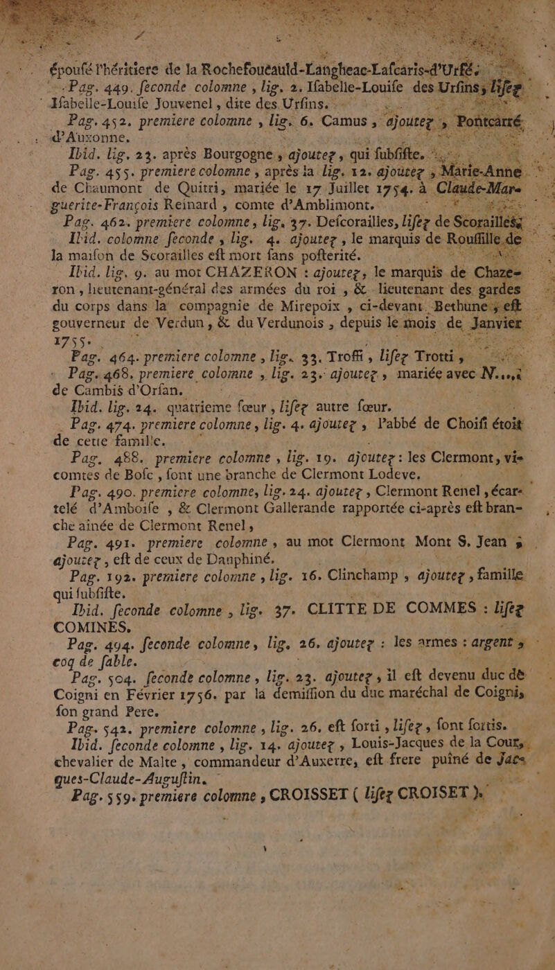 épouté l'héritiere de la Rochefoueantd-Langhene Lafearied'UrÉts Pag. 449. féconde colomne , lig. 2. Ifabelie-Louife des Urfi f Habelle-Louife Jouvenel , dite ‘des Urfinssz2 à: AR Pag, 452. premiere colomne , li. 6. Crus à ajoutez d’Auxonne, Ibid. lig, 23. après Bourgogne, ajouter , qui fubfifte. Pag. 455. premiere colomne ; après ia lig, 12. ajoutez . de Chaumont de Quitri, mariée le 17 Juillet 1754. à Claude-Mars es guerite- François Reinard , comte d’Amblimont, Mes. Pag. 462. premiere colomne, lig, 37: Defcorailies, liée de Soi M … Ibid. colomne feconde ; lig. 4. ajoutez, le marquis de Rouf cé 4 la maifon de Scorailles eft mort fans poñterité. MU 6 Ibid. lis, 9. au mot CHAZERON : ajoutez ; le marquis dé Chaz “à ron , heutenant-général des armées du roi , &amp; lieutenant des: gardes du corps dans la compagnie de Mirepoix , ci- -devant. -Bethun see gouverneur de Verdun, , &amp; du Verdunois , depuis le mois de Janvier 1755 RS | Pag. 464. premiere colomne , lis. 33. Troffi, Lifez Trotti. l'AS &gt; Pag. 468, premiere colormne ;. lie. 23. ajoutez » mariée avec 6 Naomi de Cambis d'Orfan. Ibid, lig, 24. quatrieme fœur , lifez autre fœur, Pag. 474. premiere colomne, lie. 4. ajouter ; l’abbé de Choifi éroit de cetie familie. Pag. 488. premiere colomne , big. 19, ajoutez : les Clermont, vis comtes de Bofc , font une branche de Clermont Lodeve, | Pag. 490. premicre colomne, lig. 24. ajoutez , Clermont Renel , écar- telé d’Amboife , &amp; Clermont Gallerande rapportée ci-après eft bran- che aînée de Clermont Renel, Pag. 491. premiere colomne , au mot Clermont Mons S. Jean ;» ajoutez , eft de ceux de Dauphiné, Pag. 192. premiere colomne , lig. 16. Clinchamp ; ajouteg ; famille qui fubfifte. Ibid. feconde colomne , lig. 37. CLITTE DE COMMES : fée COMINES. | Pag. 494. feconde colomne, lig, 26» ajoute? : les armes + argent coq de fable. Pag. 504. feconde colomne , lie. 23. ajoutez, il ef devenu duc d&amp; Coigni en Février 1756. par la demiffion du duc maréchal de Coignis fon “grand Pere. Pag. $42. premiere colomne , lig. 26. eft forti , lifee » font fortis. Ibid. feconde colomne , lig, 14, ajoutez , Louis-Jacques de la Cours. chevalier de Malte, nomade d'Auxerre, eft frere puiné de 746 | ques-Claude- Auguflin. ” 1 Pag. 559. premiere colomne , CROISSET { lifez CROISET} EC