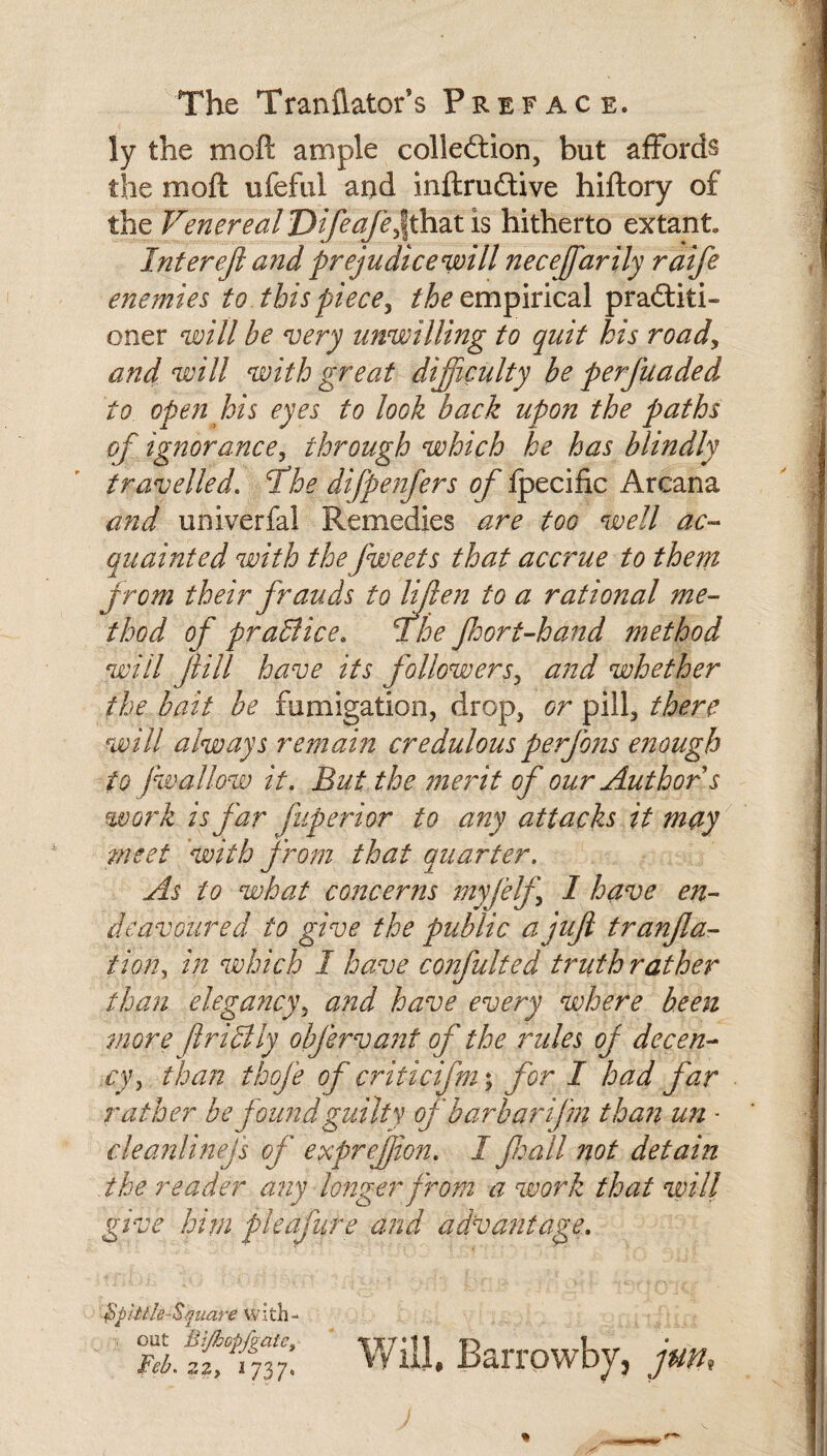 The Tranflator’s Preface. ly the moft ample colleftion, but affords the moft ufefiil ai>d inftrudlive hiftory of the Venereal Difeafe^ihzt is hitherto extant. Intereji andprejudicewill necejfarily raife enemies to this piece^ empirical pradfiti- oner will be very unwilling to quit his roady and will with great dijiculty be perfuaded to open his eyes to look back upon the paths of ig?wrancey through which he has blindly travelled, fhe difpenfers of fpecific Arcana and univerfal Remedies are too well ac~^ quainted with thefweets that accrue to them Jrom their frauds to lijlen to a rational me¬ thod of praBice. fhe Jhort-hand method will Jiill have its followersy and whether the bait be fumigation, drop, or pill, there will always remain credulous perfons eiiough to fwallow it. But the merit of our Author s work is far fuperior to any attacks it may meet 'with from that quarter. As to what concerns jnyfelf I have en¬ deavoured to give the public a juft tranfla- tion, in which I have confulted truth rather than elegancyy and have every where been more ftriBly obfervant of the rules of decen- .cyy. than thofe of criticifm\ for I had far rather be found guilty of barbarifm than un • clea?2linefs of exprefion. I fall not detain the reader any longer from a work that will give him pleafure and advantage. Bpiiik-Square wi th - iVdddli. Barrowbj, jum