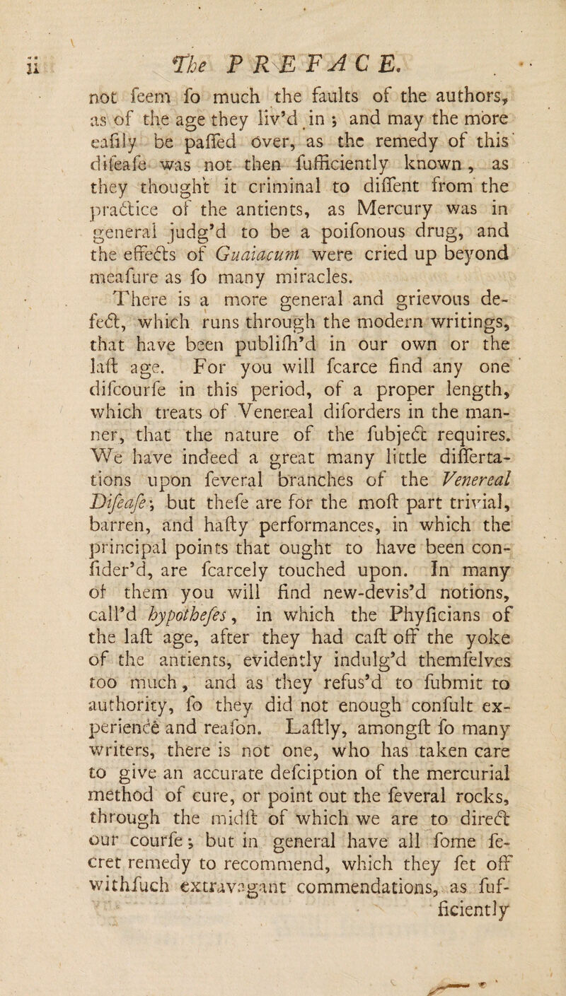 rhe P RE FACE, not feem fo much the faults of the authors, as of the age they liv’d in , and may the more eafiiy be palled Over, as the remedy of this' difeafe was not then fufficiently known, as they thought it criminal to dilTent from the practice of the antients, as Mercury was in general judg’d to be a poifonous drug, and the efredls of Gualacum were cried up beyond meafure as fo many miracles. There is a more general and grievous de- fe6l, which runs through the modern writings, that have been publifh’d in our own or the laft age. For you will fcarce find any one difeourfe in this period, of a proper length, which treats of Venereal diforders in the man¬ ner, that the nature of the fubjedi; requires. We have indeed a great many little difierta- tions upon feveral branches of the Venereal Difeafe\ but thefe are for the moft part trivial, barren, and hafty performances, in which the principal points that ought to have been con- fider’d, are fcarcely touched upon. In many of them you will find new-devis’d notions, call’d hypothefes, in which the Phyficians of the laft age, after they had call off the yoke of the antients, evidently indulg’d themfelves too much, and as they refus’d to fubmit to authority, fo they did not enough confult ex¬ perience and reafon. Laftly, amongft fo many writers, there is not one, who has taken care to give an accurate defeiption of the mercurial method of cure, or point out the feveral rocks, through the midft of which we are to diredc our courfe; but in general have all fome fe- cret remedy to recommend, which they fet off withfuch extravagant commendations, as fuf¬ ficiently