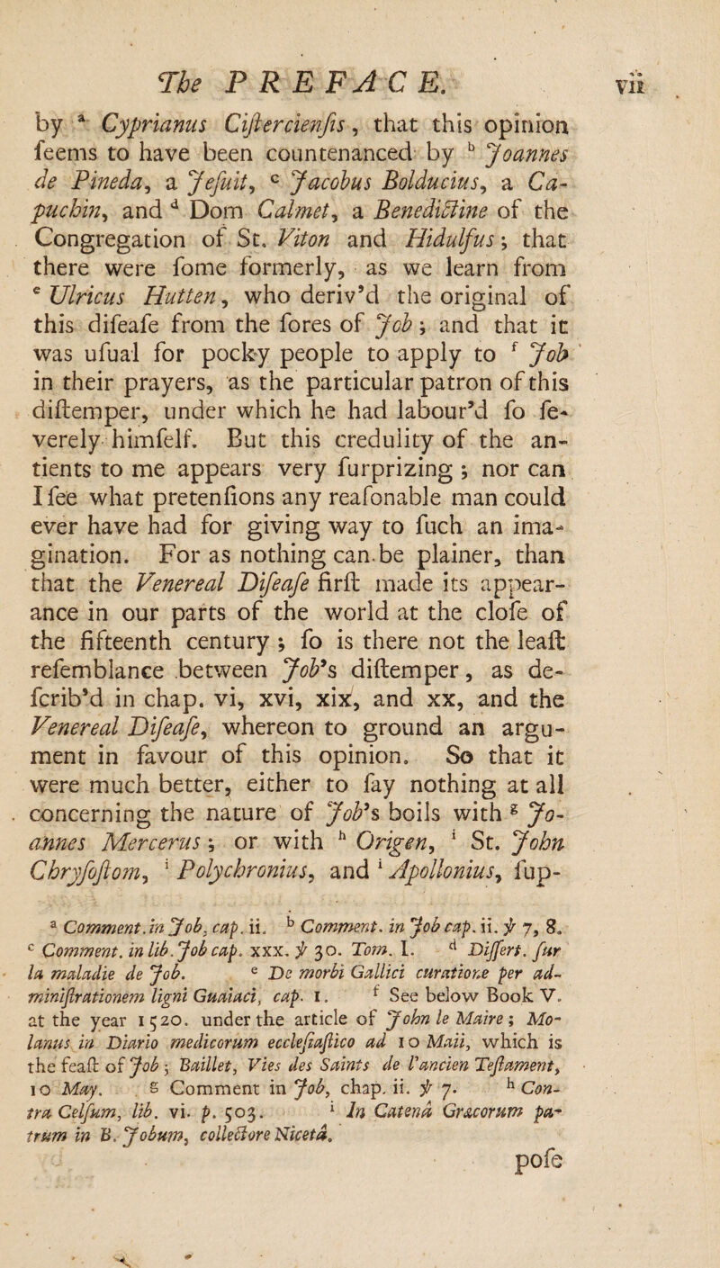 by * Cyprianus Ciftercienfes, that this opinion feems to have been countenanced by ^ Joannes de Pineda., a Jefult^ ^ Jacobus Bolducius., a Ca¬ puchin., and ^ Dom Calmet., a Benedi5iine of the Congregation of St. Viton and Hidulfus; that there were fome formerly, as we learn from ^ Ulricus Hutten., who deriv’d the original of this difeafe from the fores of Job \ and that it was ufual for pocby people to apply to ^ Job in their prayers, as the particular patron of this diftemper, under which he had labour’d fo fe* verely himfelf. But this credulity of the an- tients to me appears very furprizing ; nor can I fee what pretenfions any reafonable man could ever have had for giving way to fuch an ima¬ gination. Forasnothingcan.be plainer, than that the Venereal Difeafe firfl made its appear¬ ance in our parts of the world at the clofe of the fifteenth century ; fo is there not the lead: refemblance between JoV^ diftemper, as de- fcrib’d in chap, vi, xvi, xix!, and xx, and the Venereal Difeafe., whereon to ground an argu¬ ment in favour of this opinion. So that it were much better, either to fay nothing at all concerning the nature of JoVs boils with ^ Jo¬ annes Merc eras; or with ^ Origin., ' St. John Chryfofiom, ^ Polychronius., and ^ Apollonius., fup- ^ Comment, in Job, cap. ii, ^ Comment, in Job cap. ii, f 7, 8. Comment, in lib. Job cap. xxx, 30. Tom. I. ^ Dijfert. fur la maladie de Job. ^ De morbi Gallici curatione per ad- minlflrationem ligni Guaiaci, cap. i. ^ See below Book V. at the year 1520. under the article of f ohn le Maire % Mo- lanus in Dlario medicorum ecclefiafiico ad i o Mail, which is the feaft of Job j Baillet, Vies des Saints de I'ancien Tef ament, 10 May. . s Comment in Job, chap. ii. f 7. ^ Con¬ tra Celfum, lib. vi. p. 503. ‘ In Catena Gracorum pa-^ trum in B. 'Jobum, coik^ore Nicetd. pofe