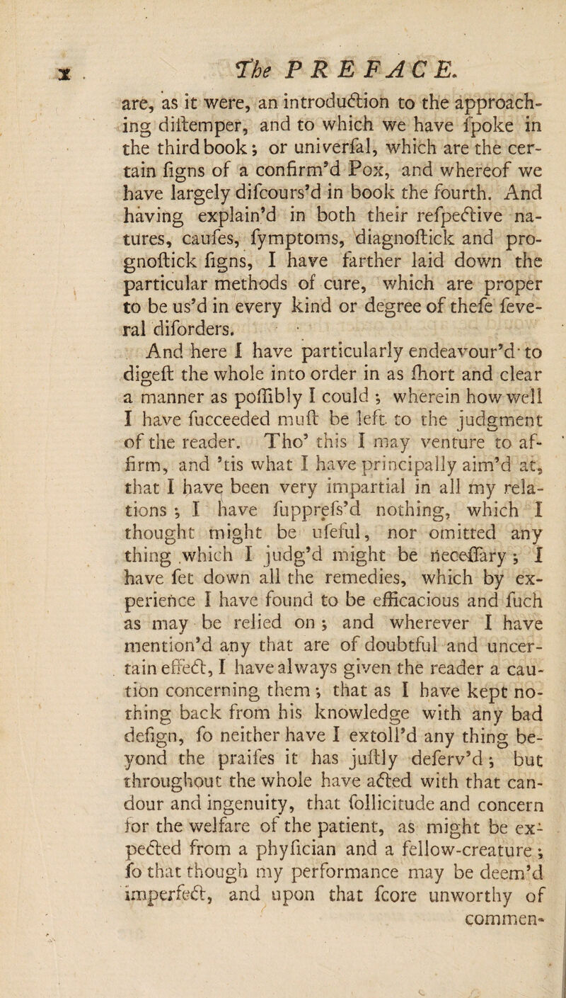 are, as it were, an introdud:ion to the approach¬ ing diilemper, and to which we have fpoke in the third book; or univerfal, which are the cer¬ tain figns of a confirm’d Pox, and whereof we have largely difcours’d in book the fourth. And having explain’d in both their refpe(51:ive na¬ tures, caufes, fymptoms, diagnoftick and pro- gnoftick figns, I have farther laid down the particular methods of cure, v/hich are proper to be us’d in every kind or degree of thefe feve- ral diforders. And here 1 have particularly endeavour’d'to digeft the whole into order in as fliort and clear a manner as pofiibly I could ; wherein how well I have fucceeded mufl: be left, to the judgment of the reader. Tho’ this I may venture to af¬ firm, and ’tis what I have principally aim’d at, that I havq been very impartial in all my rela¬ tions ; I have fupprefs’d nothing, which I thought might be iifeful, nor omitted any thing which I judg’d might be riecefifary ; I have fet down all the remedies, which by ex¬ perience I have found to be efficacious and fuch as may be relied on ; and wherever I have mention’d any that are of doubtful and uncer¬ tain efFed, I have always given the reader a cau¬ tion concerning them ; that as I have kept no¬ thing back from his knowledge with any bad defign, fo neither have I extoll’d any thing be¬ yond the praifes it has juftly deferv’d; but throughout the whole have aded with that can¬ dour and ingenuity, that follicirude and concern for the welfare of the patient, as might be ex- peded from a phyfician and a fellow-creature; fo that though my performance may be deem’d imperfed, and upon that fcore unworthy of commen*