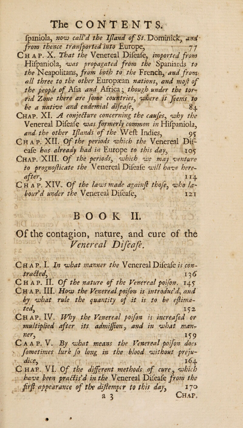 fpaniola, now caWd the Ijland of ajrd' from thence tranfported into Europe, » yp Chap. X. That the Venereal Difeafe, imported from Hifpaniola, was propagated from the Spaniards to the Neapolitans,both to the French, and from.-, all three to the other Europsean nations^ and moji of the people of Aha and Africa; though under the tor-^ rid Zone there are fome countries^ where it feems to he a native and endemial difeafe^ ‘ 84 Chap. XI. A conjeBure concerning the caufes^ why the Venereal Difeafe was formerly common in Hifpaniola, and the other Iflands of the Weft Indies, 9^ Chap. XII. Of the periods which the Venereal Dift eafe has already had in Europe to this day^ 105' Chap. XIII. Of the periods^ which we may venture to prognojlicate the Venereal Diieafe will have here¬ after^ 114 Chap. XIV^ Of the la-ws made agamji thofe^ who la^ boufd under the Venereal Difeafe, 121 BOOK 11. Of the contagion, nature, and cure of the Venereal Difeafe, Ch A P. I. In what manner the Venereal Difeafe is con- traHedy 136 Chap. II. Of the nature of the Venereal poifon. 145* Chap. III. How the Venereal poifon is introduddy and by what rule the quantity of it is to he efima¬ te dy 152 C h ap. IV. Why the Venereal poifofi is mcreafed or multiplied after its admijfony afid in what man^ nery 159 C a A P. V. By what means the Ve7tereal poifon does fometimes lurk fo long in the blood without preju- ' dicCy \ . 1(^4 C HAP. VI. Of the different methods of curey which have been pradiid in the Venereal Difeafethe frfi appearance of the dijlempcr to this day^ 170 a 3 Chap,