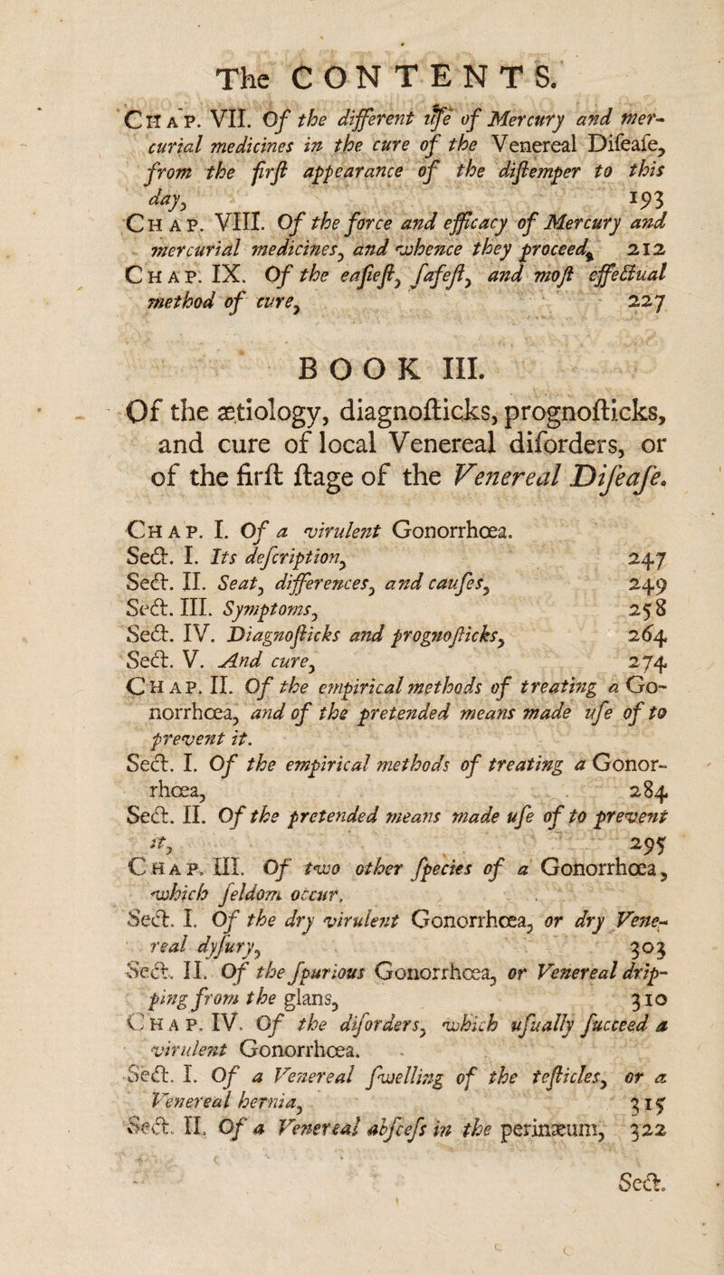 CiTap. VIL Of the different ffe of Mercury and mer^ curial medicines in the cure of the Venereal Difeafe, from the frf appearance of the difemper to this day, 1^3 Chap. VIII. Of the force and efficacy of Mercury and mercurial medicines, and Kvhence they proceed^ 212 Chap. IX. Of the eafiefi, fnfeji, and moji cffe^ual method of cure, 227 BOOK III. -Of the aetiology, diagnofticks, prognofticks, and cure of local Venereal diforders, or of the firft ftage of the Venereal Difeafe, Chap. I. Of a mrulent Gonorrhoea. Sed:. I. Its defcription, 247 Seed. IL Seat, differences, and caufes, 249 111. Symptoms, 258 Sed. IV. Diagnoflicks and prognoficks, 26^4 Sed. V. Jlnd cure, 274 Chap. II. Of the efnpirical methods of treating *2 Go¬ norrhoea, and of the pretended means made ufe of to prevent it. Sed. I. Of the empirical methods of treating a Gonor¬ rhoea, 284 Sed. II. Of the pretended means made ufe of to prevent C H a p. III. Of tveo other fpecies of a Gonorrhoea, vohich feldom occur, Sed. I. Of the dry virule7it Gonorrhoea, or dry Vene^ real dyfury, 303 Sed. II. Of the Jpurious Gonorrhoea, or Venereal drip¬ ping from the 310 (.] HAP. IV. Of the diforders, 'which ufually fucceed a virulent Gonorrhoea. Sed. I. 0/Veiiereal fweUing of the teflicles, or a Venereal hernia, 315^ Sed. TI. Of a Ve?iereai atfeefs in the perineum, 322 Sed.