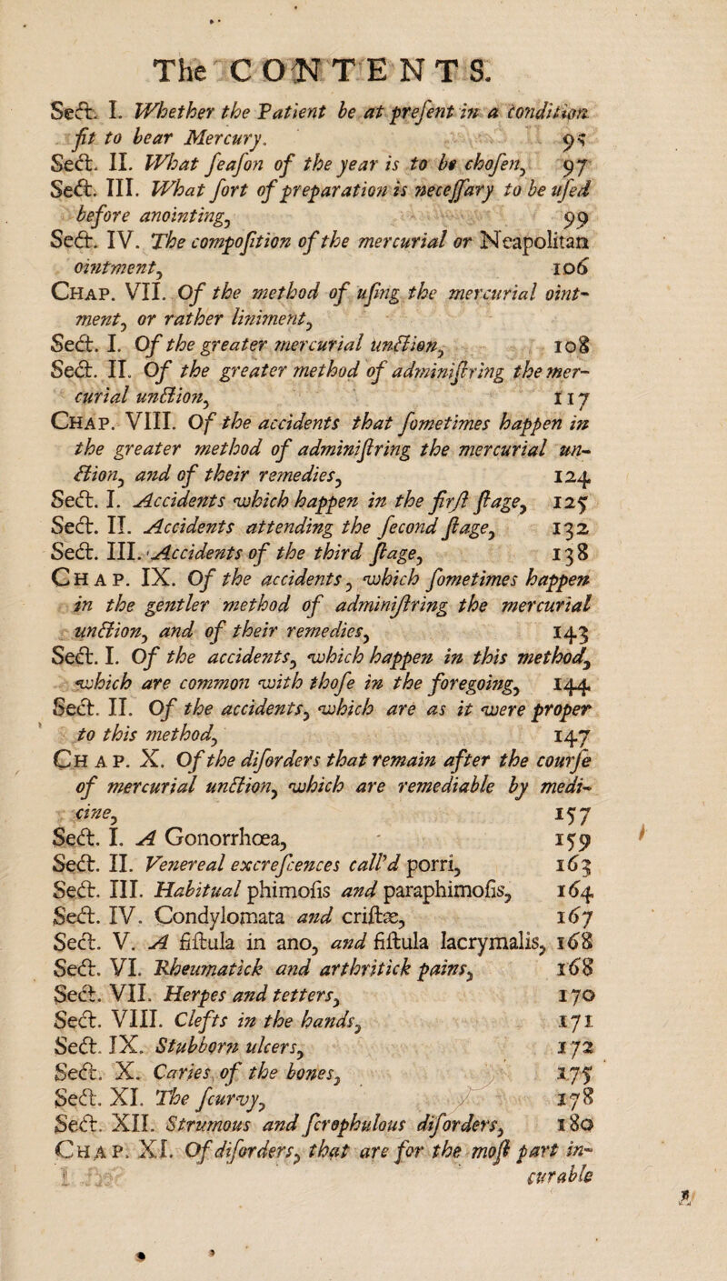 Seffc. L Whether the Vatient be at prefent m a tonditim jit to hear Mercury, Sed:. 11. What feafon of the year is to be chofen^ 97 Sed:. III. What fort of preparation is necejfary to be ufed before anointing,^ 99 Sed. IV. The compoftion of the mercurial or Neapolitan omtment,^ ID^ Chap. VII. Of the method of ufiig the mercurial oint’^ mentj or rather Imiment^ Sed. I. Of the greater mercurial unHion^ loS Sed. IL Of the greater method of ad?mmfiring the mer¬ curial unBion,^ 117 Chap. VIII. Of the accidents that fometimes happen in the greater method of adminijiring the mercurial un-^ Bion^ a7td of their remedies,^ 124 Sed. I. Accidents •which happen in the firJi Jlage^ 125 Sed. II. Accidents attending the fecond ft age^ 132 S&d:. 111.'Accidents of the third ft age ^ 138 Chap. IX. Of the accidents^ •which fometimes happen in the gentler method of adminijiring the mercurial unBion^ and of their remedies,^ 143 Sed. I. Of the accidents^ •which happen in this method^ •which are commo7i •with thofe in the foregoing^ 144 Sed. II. Of the accidents^ •which are as it •were proper to this method^ 147 Chap. X. Of the diforders that remain after the courfe of mercurial unBion^ •which are remediable by medi¬ cine^ 157 Sed. I. A Gonorrhoea, ' 159 Sed. II. Venereal excrefcences caWd porri, 1(^3 Sed. III. Mahitual paraphimofis, 164 Sed. IV. Condylomara and crite, i<^7 Sed. V. A fiftula in ano, and fiffcula lacrymalis, 16^ Sed. VI. Rheumatick and arthritick pains^ 16^8 Sed. VII. Herpes and tetters^ 170 Sed. VIII. Clefts in the hands^ 171 Sed. IX. Stubborn ulcers,^ 173 Sed. X. Caries, of the bonesy 1.75 Sed. XL The fcurvyy / 178 Sed. XII. Strumous and fcrephulous difordersy 180 Chap. XL Of difordersy that are for the moft part in- ♦: curable 9