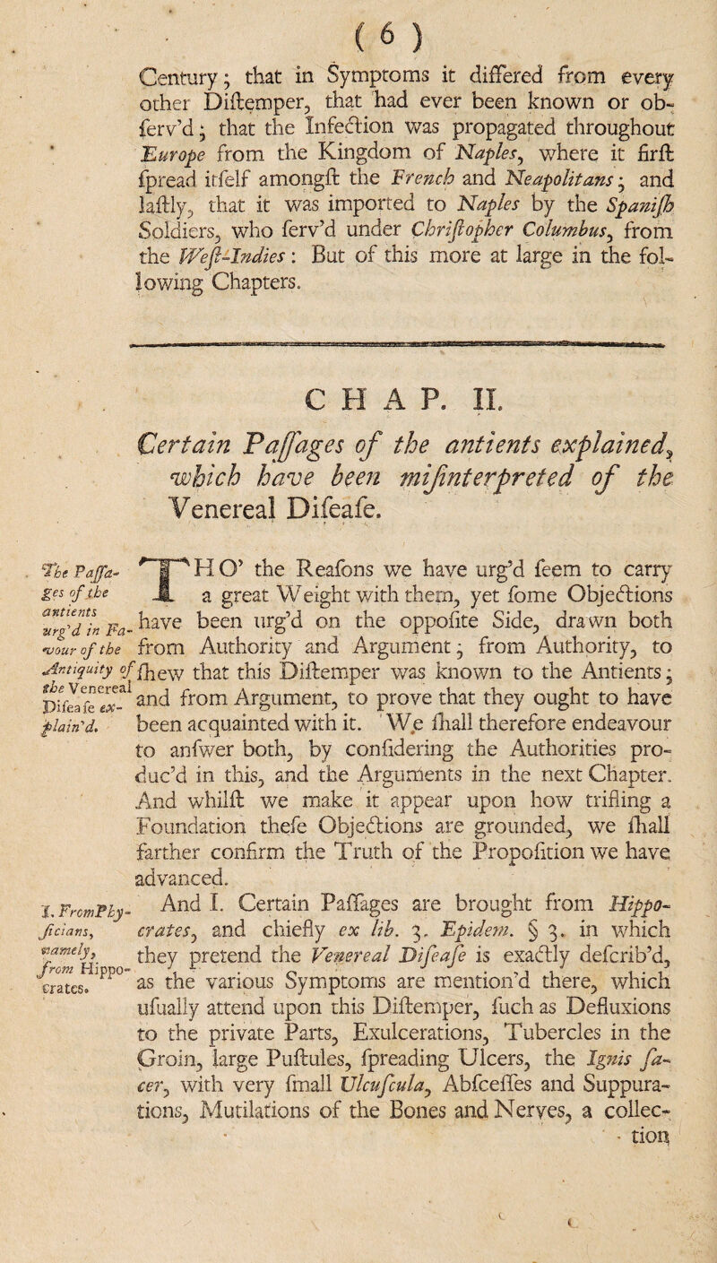 Century; that in Symptoms it differed from every other Diflemper, that had ever been known or ob- ferv’d; that the Infedlion was propagated throughout 'Europe from the Kingdom of Naples^ where it firft fpread itfelf amongft the French and Neapolitans j and laftly^ that it was imported to Naples by the Spanijh Soldiers, who ferv’d under Chriftofher Columbus^ from the PFefi-Indies : But of this more at large in the fol¬ lowing Chapters. CHAP. II. Certain Faffages of the antients explained^ which have been mifnterpreted of the Venereal Difeafe. The Paffa- ^ O’ Reafons we have urg’d feem to carr}' gesof xhe i a great Weight with them, yet fome Objections TrfTL been urg’d on the oppofite Side, dra wn both ^ouroftbe from Authority and Argument; from Authority, to Antiquity of that this Diftempei' was knov/n to the Antients; and from Argument, to prove that they ought to have plain'd, been acquainted with it. We fliail therefore endeavour to anfwer both, by confidering the Authorities pro¬ duc’d in this, and the Arguments in the next Chapter. And whilfl v/e make it appear upon how trifling a Foundation thefe ObjeClions are grounded, we fhall farther confirm the Truth of the Propofltion we have advanced. 'LFromPhy- And I. Certain Paffages are brought from Hippo- ficians, crates^ and chiefly ex lib. 3, Epidem. § 3. in which wamely thg Venereal Difeafe is exaCtly deferib’d, erates. the various Symptoms are mention'd there, which ufually attend upon this Diftemper, fuch as Defluxions to the private Parts, Exulcerations, Tubercles in the proin, large Puftules, fpreading Ulcers, the Ignis fa¬ cer.^ with very fmall IJlcufculaj AbfceflTes and Suppura¬ tions, Mutilations of the Bones and Nerves, a collec- ■ tion