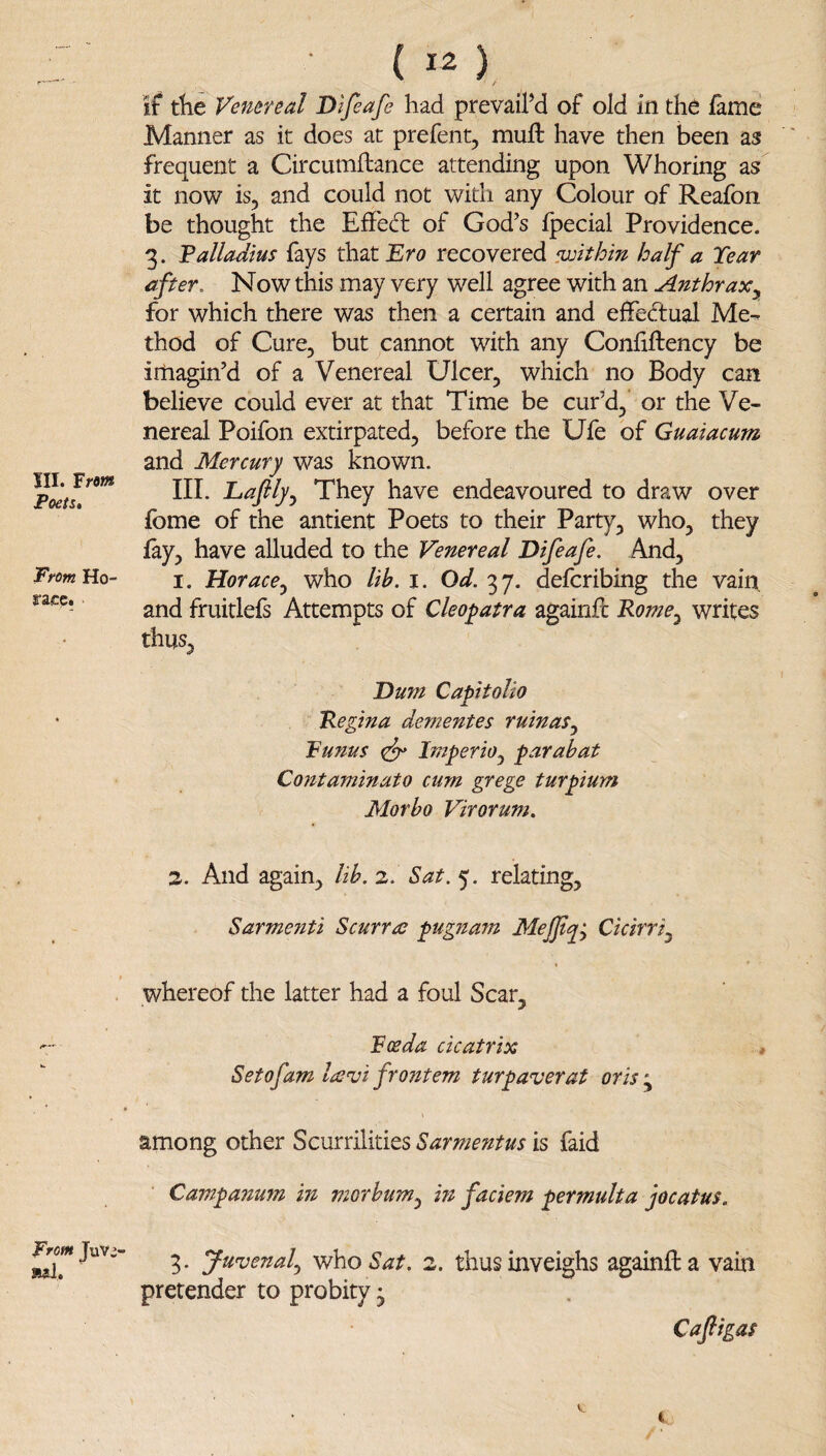 JII. From Poets* From Ho¬ race. From JiiVi- luil. ( 12 ) if tlie Venereal Difeafe had prevaiPd of old in the fame Manner as it does at prefent, muft have then been as frequent a Circumftance attending upon Whoring as it now is, and could not with any Colour of Reafon be thought the Eff'ed: of God's fpecial Providence. 3. Valladius fays ih.ztEro recovered ^within half a Tear after. Now this may very well agree with an Ant hr ax^ for which there was then a certain and effec7tual Me¬ thod of Cure, but cannot with any Confiftency be imagin'd of a Venereal Ulcer, which no Body can believe could ever at that Time be cur’d, or the Ve¬ nereal Poifon extirpated, before the Ufe of Guaiacum and Mercury was known. III. Eaflly.^ They have endeavoured to draw over fome of the antient Poets to their Party, who, they fay, have alluded to the Venereal Difeafe. And, 1. Horace^ who lih. i. Od. 37. deferibing the vain, and fruitlefs Attempts of Cleopatra againfl Rome^ writes thus, Dum Capitolio Regina dementes ruinas^ Funus ^ ImperiOj parabat Contaminato cum grege turpium Morho Virorum. 2. And again, lib. 2. Sat. 5. relating, Sarmenti Scurra pugnam MeJJt^^ Cicirri^ whereof the latter had a foul Scar, Foe da cicatrix * Setofam la^vi fro?item turpaverat oris ; among other Scurrilities Sarmentus is faid Campanum in morhum^ m faciem permulta jocatus. 3. Juvenal^ who 2. thus inveighs againfta vain pretender to probity • Cajligas