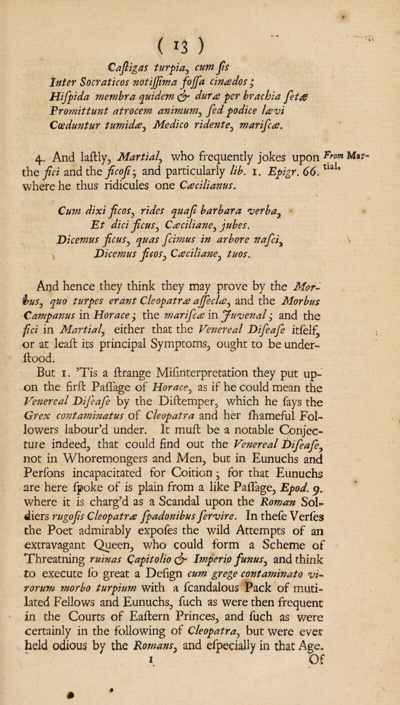 Cafiigas turpia^ cum jis Inter Socraticos notijfima fojfa cinados ; Hifpida membra (^uidem ^ dura per brachia fet^ Tromittunt atrocem animum^ fed podice Javi Cceduntur tumida^ Medico ridente^ marifca. 4. And laftly. Martial^ who frequently jokes upon the fict and t\iQ ficofi-^ and particularly lib. i. Epigr. 66, where he thus ridicules one Cacilianus. Cum dixi ficos^ rides quaf barbara verha.^ • Et did ficusj Caciliane^ jubes. Dicemus ficus^ quas fcimus in arbore nafid^ Eicemus fieos^ Caciliane^ tuos. And hence they think they may prove by the Mor- ^us.j quo turpes erant Cleopatra affecla^ and the Morbus Campanus in Horace y the marifca in fiuvenal; and the fid in Martial^ either that the Venereal Difeafe itfeifj or at leaf!: its principal Symptoms, ought to be under- ftood. But I. ’Tis a ftrange Mihnterpretation they put up¬ on the firft Paffage of Horace^ as if he could mean the Ve7iereal Difeafe by the Diftemper, which he fays the Grex coistaminatus of Cleopatra and her fhameful Fol¬ lowers labour’d under. It mufl: be a notable Conjec¬ ture indeed, that could find out the Venereal Difeafe^ not in Whoremongers and Men, but in Eunuchs and Perfons incapacitated for Coition ^ for that Eunuchs are here fpoke of is plain from a like Paffage, Epod. where it is charg’d as a Scandal upon the Roman SoU diers rugofis Cleopatra fpadonibusfervire. In thefe Verfes the Poet admirably expofes the wild Attempts of an extravagant Queen, who could form a Scheme of Threatning ruinas Capitolio Imperio funus^ and think to execute fo great a Defign cum grege contaminato vf Torum morbo turpium with a fcandalous Pack of muti¬ lated Fellows and Eunuchs, fuch as were then frequent in the Courts of Eaftern Princes, and fuch as were certainly in the following of Cleopatra., but were ever held odious by the Romans^ and efpecially in I that Age. Of