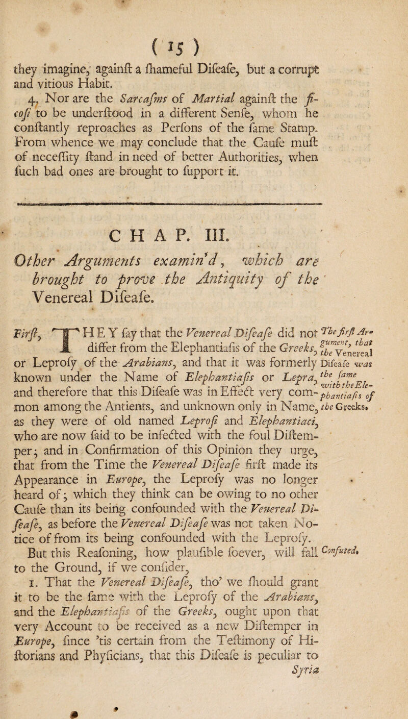 they imagine, againfl a fliameful Difeafe, but a corrupt and vitious Habit. 4, Nor are the Sarcafms of Martial againft the fi- €oJi to be underftood in a different Senfe, whom he conflantly reproaches as Perfons of the fame Stamp. From whence we may conclude that the Caufe mufl of neceffity ftand in need of better Authorities, when fuch bad ones are brought to fupport it. CHAP. III. Other Arguments examindy which are brought to prove .the Antiquity of the ‘ Venereal Difeafe. Hr/?, HEY fay that the Venereal Difeafe did not J[ differ from the Elephantiufis of the Greeks^ STvTnereal or Leprofy oi ihQ Arabiajis^ and that it was formerly Difeafe was known under the Name of Blephantiafs or and therefore that this Difeafe was inEffecd: very mon among the Antients, and unknown only in Name, the Greeks, as they were of old named Leprof and Blephantiaciy who are now faid to be infedled with the foul Difbem- ‘ per; and in Confirmation of this Opinion they urge, that from the Time the Venereal Difeafe firft made its Appearance in Europe^ the Leprofy was no longer heard of; which they think can be owing to no other Caufe than its being confounded with the Venereal Di-^ feafey as before the Venereal Difeafe was not taken No¬ tice of from its being confounded with the Leprofy. But this Reafoning, how plaufible foever, will fall Confuted, to the Ground, if we confider, I. That the Venereal Difeafe^ tho’ we fhould grant it to be the fame with the Leprofy of the ArahianSy and the Blephantiafs of the Greeks^ ought upon that very Account to be received as a new Diflemper in Europe^ fince tis certain from the Teftimony of Hi- llorians and Phyficians, that this Difeafe is peculiar to Sjri^^