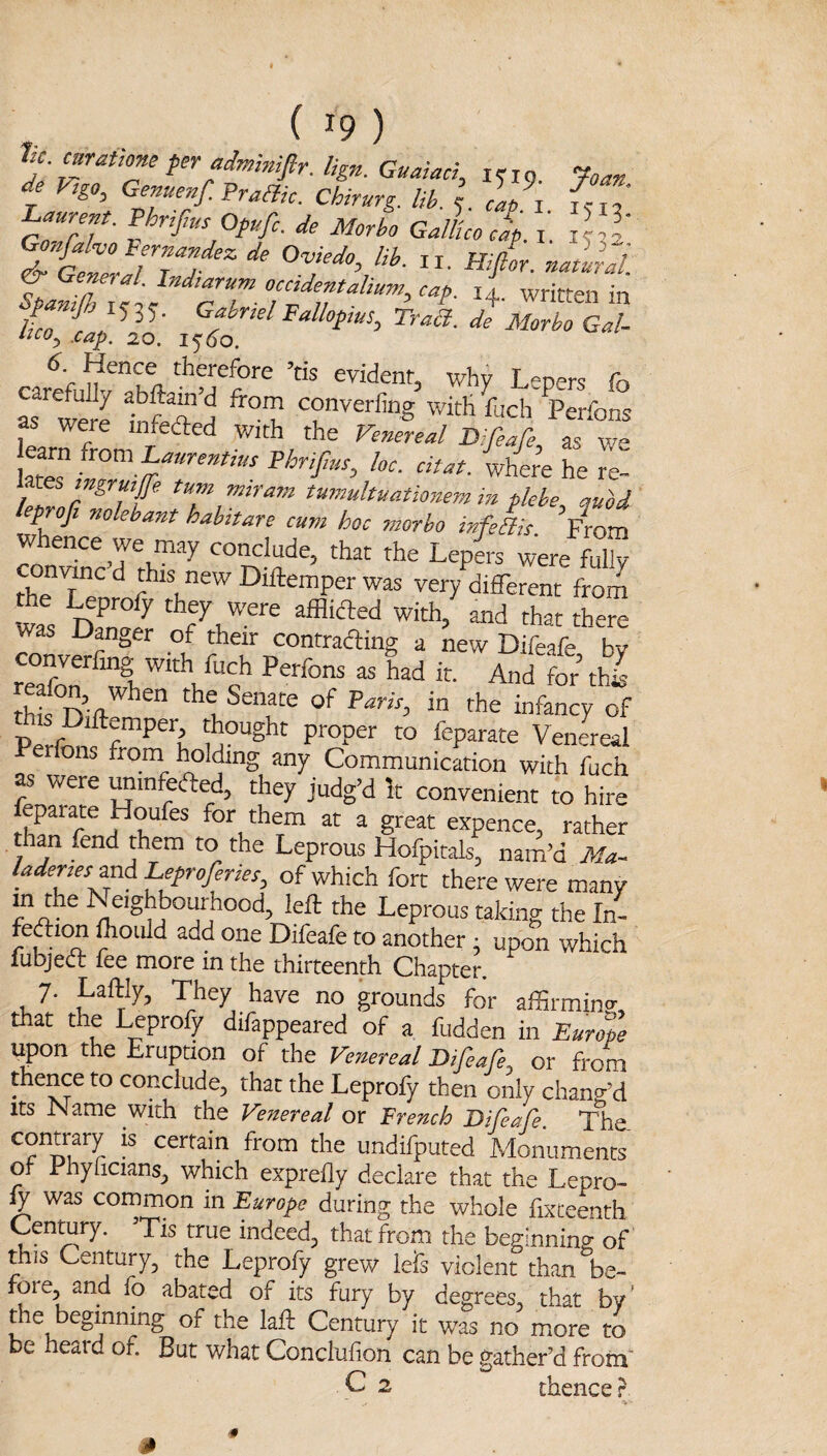 1u. mratkne pr admimfir. lign. Guaiaci, :. i g ‘foan de Vigo, Genuenf.PraHic. Chirurg. lib. e cap^j^ Laurent. PhriJiut Ofufi. de Morho Gall'cojf. i’. jUl is ^+- “nin 4 4 io.' ^0-^0 <?<»/- carefui?vThy-’’M''?‘'® ’* Lepers fo as S tfrA ^ witHfuch Perfons as were infeded v/ith the Venereal Difeare, as we ktef PhriJIut, loc. citat. where he re- leZnZ^Zt tumultuationem in flehe, auU leprofi nolehant habitare cum hoc morbo infeBit From Whence we may conclude, that the Lepis were fulk conwnc d this new Diftemper was very different from was Dadr afflicled with, and that there was Danger of their contrading a new Difeafe bv r“fr ^ L. And for’ thk thic the Senate of m the infancy of -Per^n^T^^'h Venereal fons from holding any Communication with fuch as were ^mfeded, they judg’d It convenient to hire eparate Houfes for them at a great expence, rather than fend them to the Leprous Hofpitals, nam’d ikf^- /adenes and Leprofenes^ of which fort there were many Neighbourhood, left the Leprous taking the In- fecftitm fhoiild add one Difeafe to another ; upon which fubjed fee more in the thirteenth Chapter. 7. Laftly, They have no grounds for affirming, that the Leprofy difappeared of a fudden in Euro% upon the Eruption of the Venereal Difeafe, or from thence to conclude, that the Leprofy then only chang’d Its IName with the Venereal or 'French Difeafe. The contrary is certain from the undifputed Monuments of Phylicians, which exprefly declare that the Lepro¬ fy was common in Europe during the whole fixteenth Vis true indeed, that from the beginning of this Century, the Leprofy grew iefs violent than be¬ fore, and fo abated of its fury by degrees, that by' the beginning of the laft Century it was no more to be heaid of. But what Conclufion can be gather’d from C 2 thence r