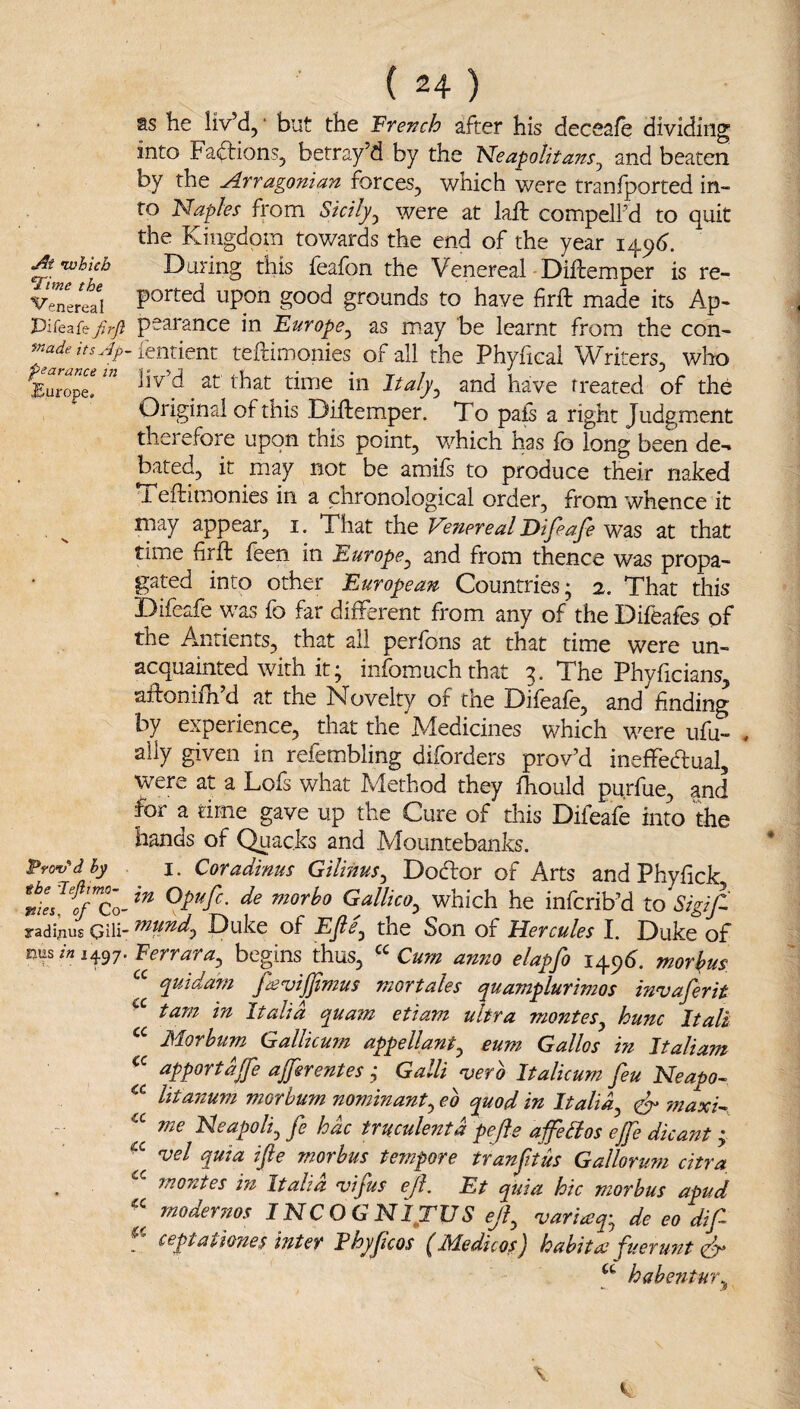 as he liv’d, ‘ but the French after his deceafe dividing into Facftions, betray’d by the Neapolitans^ and beaten by the Arragonian forces, which were tranfported in¬ to Naples from Sicily^ were at laft compelled to quit the Kingdom towards the end of the year i^^6. At-which During this feafon the Venereal-Difremper is re- V’enered F^^^cd upon good gfounds to have firft made its Ap- Pifeafe/;y? peatance in Europe^ as may be learnt from the con- [entknt teftimonies of all the Phyfical Writers, wlio Europr Italy^ and have treated of the Original of this Diftemper. To pafs a right Judgment therefore upon this point, which has fo long been de-* bated, it may not be amils to produce their naked Teftimonies in a chronological order, from whence it may appear, i. That the Venereal Difeafe was at that time firft feen in Europe^ and from thence was propa¬ gated into other European Countries; 2. That this Difeafe was fo far different from any of the Difeafes of the Amtients, that all perfons at that time were un¬ acquainted with it; infomuchthat 3. The Phyficians, aftonifh d at the Novelty of the Diieale, and finding by experience, that the ^Medicines which were ufu- ally given in refembling diforders prov’d ineffedual, were at a Lofs what Method they Ihould purfue, and for a time gave up the Cure of this Difeafe into the hands of Quacks and Mountebanks. pYo-v^dhy I. Coradinus Gilinus^ Dodor of Arts and Phyfick GalUcOy which he infcrib’d to Sigif. yadifius Qili- mund^ Duke of Efie^ the Son of Hercules I. Duke of Ferrara^ begins thus, Cum anno elapfo 149^ morkus quidam fceviffimus mortales cjuamplurimos invaferit tam in Italia quam etiam ultra montes^ hum Itali J^dorbum Gallicum appellant^ cum Gallos in Jtali am apportdjfe ajjerentes ,* Galli -verb Italicum feu Neapo- litanum morbum nominant^ eb quod in Italia^ ^ maxi^, me Heapolij fe hac truculent a pefie ajfe^os efe dicai'it; 'uel quia ifte morbus tempore tranftus Gallorum citra, monies in Italia vifus ejl. Et quia hie morbus apud moderiios INC O G NI^TUS ejl^ 'variaq-^ de eo dif ceptathnes inter Fhyfcos (Medicos) habitce fueru7it habe?itu7\