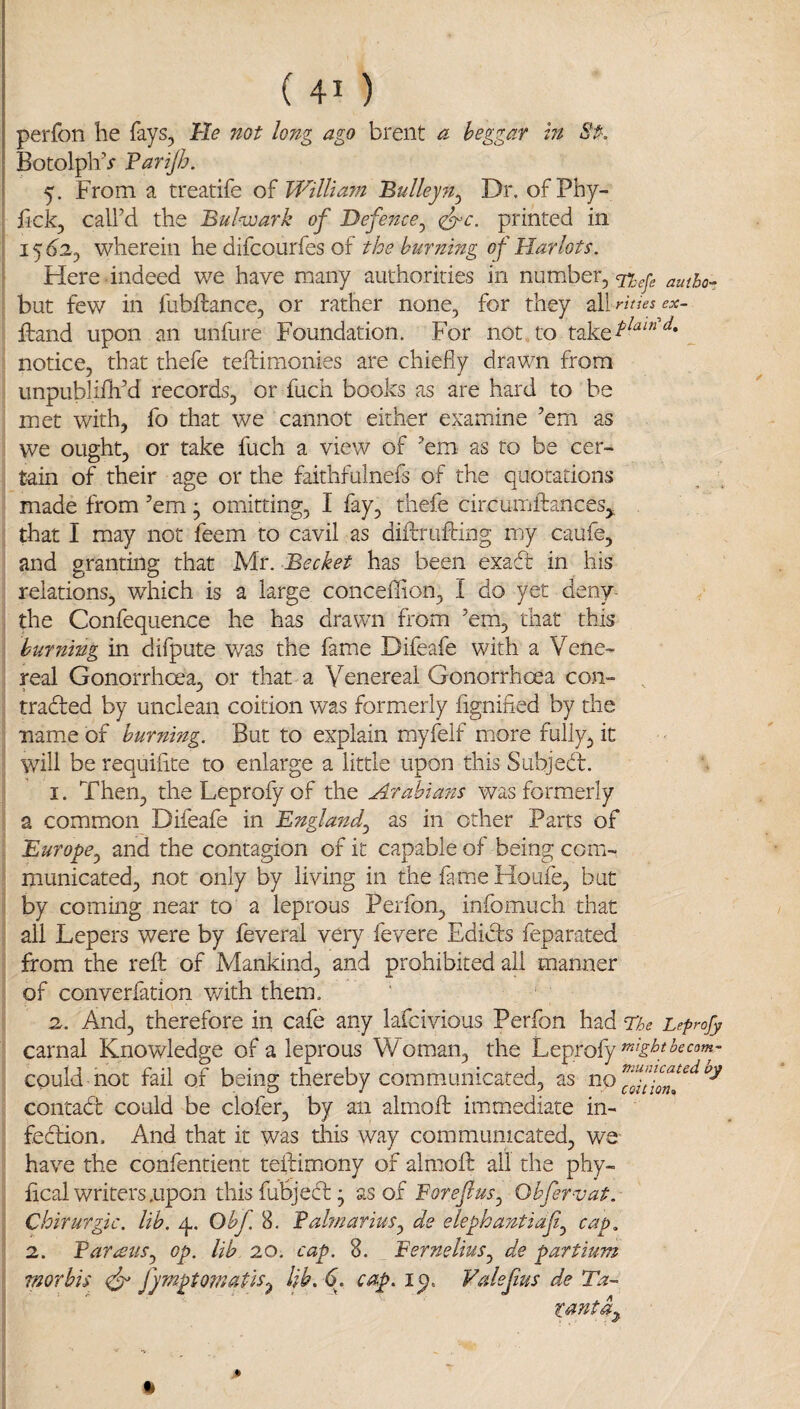 perfon he fays. He not long ago brent a beggar in St. I BotolpliV Farijh. ' 5. From a treatife William Bulleyft^ Dr. ofPhy- j fick, call’d the Bulwark of Defence^ <^c. printed in ! 15 d2, wherein he difcourfes of the burning of Harlots. Here indeed we have many authorities in number, ^ but few in fubflance, or rather none, for they all rities ex~ ftand upon an unfure Foundation. For not to take^^^'’^* _ notice, that thefe teftimonies are chiefly drawn from iinpublilli’d records, or fuch books as are hard to be met with, fo that we cannot either examine ’em as we ought, or take fuch a view of ’em as to be cer¬ tain of their age or the faithfulnefs of the quotations made from ’em ^ omitting, I fay, thefe circumffanceSy that I may not feem to cavil as difcrufting my caufe, and granting that Mr. Becket has been exadb in his relations, which is a large conceffion, I do yet deny- the Confequence he has drawn from ’em, that this burning in difpute was the fame Difeafe with a Vene¬ real Gonorrhoea, or that a Venereal Gonorrhoea con- , traded by unclean coition was formerly fignified by the name of burning. But to explain myfelf more fully, it will be requilite to enlarge a little upon this Subjed. 1. Then, the Leprofy of the Arabians was formerly a common Difeafe in Bnglanf as in other Parts of Europe^ and the contagion of it capable of being com¬ municated, not only by living in the fameHoufe, but by coming near to a leprous Perfon, infomuch that all Lepers were by feveral very fevere Edids feparated from the reft of Mankind, and prohibited ail manner of converlation with them. 2. And, therefore in cafe any lafcivious Perfon had The Leprofy carnal Knowledge of a leprous Woman, the Leprofy could not fail of being thereby commiunicated, as contad could be clofer, by an almoft immediate in- fedion. And that it was this way communicated, we have the confentient teftimony of almoft all the phy- flcal writers .upon thisfuBjed; ^sofForefus^ Obfervat. Chirurgic. lib. 4. Obf 8. Falmarius^ de elephantiafi^ cap. 2. Far^stts^ op. lib 20. cap. 8. Fernelius^ de partium morbis fymptomatis^ lib. 6^. cap. i^. Valef us de Ta- tantdj,