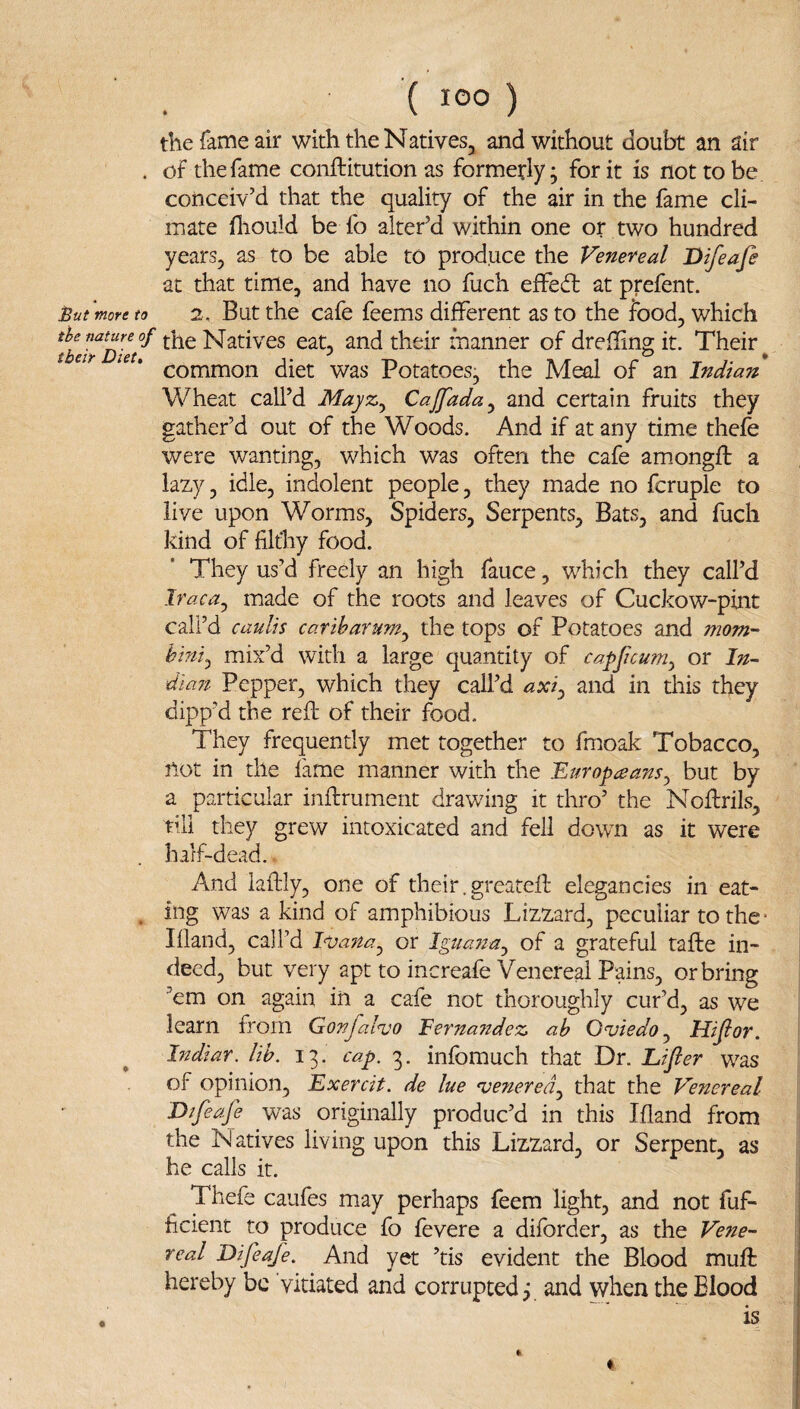 the fame air with the Natives, and without doubt an air . of the fame conftitution as formerly; fork is not to be conceiv’d that the quality of the air in the fame cli¬ mate fliould be fo alter’d within one or two hundred years, as to be able to produce the Venereal Difeafe at that time, and have no fuch efFedl at prefent. Outwore to 2, But the cafe feems different as to the food, which fLlrD?ef and their manner of dreffng it. Their ^ ’ common diet was Potatoes, the Meal of an Indian Wheat call’d Mayz^ Cajfada^ and certain fruits they gather’d out of the Woods. And if at any time theie were wanting, which was often the cafe amiongft a lazy, idle, indolent people, they made no fcruple to live upon Worms, Spiders, Serpents, Bats, and fuch kind of fikhy food. They us’d freely an high fauce, which they call’d Iraca^ made of the roots and leaves of Cuckow-pint call’d caulis catiharum^ the tops of Potatoes and mom- hint^ mix’d with a large quantity of ca-pficum^ or In¬ dian Pepper, which they call’d axi^ and in this they dipp’d the red; of their food. They frequently met together to fmoak Tobacco, not in the fame manner with the Europ^eans^ but by a particular inftrument drawing it thro’ the Noffrils, till they grew intoxicated and fell dowm as it were half-dead. And laffcly, one of their.greateft elegancies in eat- , ing was a kind of amphibious Lizzard, peculiar to the* Ifland, call’d Ivana^ or Iguana^ of a grateful take in¬ deed, but very apt to increafe Venereal Pains, orbring ’em on again in a cafe not thoroughly cur’d, as we learn from Gonfalvo Eerna?idez ab Oviedo ^ Hijlor. Indiar. lib. 13. cap. 3. infomuch that Dr. Lifier was of opinion, Exercit. de he venerea.^ that the Venereal Difeafe was originally produc’d in this Ifland from the Natives living upon this Lizzard, or Serpent, as he calls it. Thefe caufes may perhaps feem light, and not fuf- flcient to produce fo fevere a diforder, as the Vene¬ real Difeafe. And yet ’tis evident the Blood mufl: hereby be vitiated and corrupted 3 and when the Blood is 0