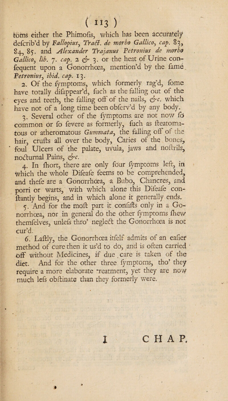 ( ”3 ) tbins either the Phimofis, which has been accurately defcrib’d by Fallopius^ TraB. de morbo Gallico^ cap. 83, 84, 85. and Alexander Trajanus Fetronius de morbo Gallico^ lib. 7. cap. 2 3. or the heat of Urine con¬ sequent upon a Gonorrhoea, mention’d by the fame . Fetronius.^ ibid. cap. 13. 2. Of the fymptoms, which formerly rag’d, fome have totally difappear’d, fuch as the falling out of the eyes and teeth, the falling off of the nails, <^c. which have not of a long time been obferv’d by any body. 3. Several other of the fymptoms. are not now fd common or fo fevere as formerly, fach as fteatoma- tous or atheromatous Gummata^ the falling off of the hair, crufts all over the body, Caries of the bones, ‘ foul Ulcers of the palate, uvula, jaws and noftrils, nodturnal Pains, (S^c. 4. In fhort, there are only four Symptoms left, in which the whole Difeafe feems to be comprehended, and thefe are a Gonorrhoea, a Bubo, Chancres, and porri or warts, with which alone this Difeafe con- ftantly begins, and in which alone it generally ends. 5. And for the moft part it confifts only in a Go¬ norrhoea, nor in general do the other fymptoms fhew themfelves, unlefs thro’ negled the Gonorrhoea is not cur’d. 6. Laftly, the Gonorrhoea itfelf admits of an eafier method of cure then it us’d to do, and is often carried off without Medicines, if due,care is taken of the diet. And for the other three fymptoms, tho’ they require a more elaborate treatment, yet they are now much lefs obftinate than they formerly v/ere. 1 CHAP,