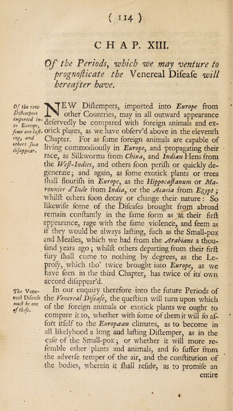 0/ ihe new Dijiempers imported in¬ to Europe, Jome are laj}- ing^ and ethers foon dijappear. *The Vene- teal Difeafe mu/i be one »f theje. ( II4 ) CHAP. XIII. OJ^ the Periods^ which we may venture to prognofticate the Venereal Difeafe will hereafter have, New Diftempers, imported into Europe from other Countries^ may in all outward appearance defervedly be compared with foreign animals and ex¬ otick plants, as we have obferv’d above in the eleventh Chapter. For as fome foreign animals are capable of living commodioufly in Europe^ and propagating their race, as Silkworms from China^ and Indian Hens from the Wefi-lndies^ and others foon perifh or quickly de¬ generate; and again, as fome exotick plants or trees Ihall flouriili in Europe^ as the Hippocafianum or Ma- ronnier dClnde from India^ or the Aeacda from Egypt • whilfh others foon decay or change their nature : So likewife fome of the Difeafes brought frop abroad remain conftantly in the fame form as their firfl appearance, rage with the fame violence, and feem as if they would be always lafting, fuch as the Small-pox and Meafles, which we had from the Arabians a thou- fand years ago ; whilfl: others departing from their firfb tury diall come to nothing by degrees, as the Le- profy, which tho’ twice brought into Europe^ as we have feen in the third Chapter, has twice of its own accord difappear’d. In our enquiry therefore into the future Periods of the Venereal Difeafe^ the quefticn will turn upon which of the foreign animals or exotick plants we ought to compare it to, whether with fome of them it will fo aC fort itfelf to the Europtean climates, as to become in all likelyhood a long and lafting Difbemper, as in the cafe of the Small-pox; or whether it will more re- femble other plants and animals, and fo fulFer from the adverfe temper of the air, and the conftitution of the bodies, 'wherein it lliail rehde, as to promife an entire