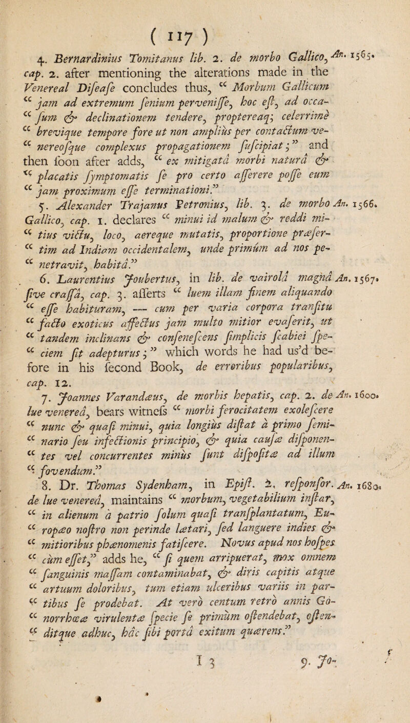 4- Bernardinius Tomitanus lib. 2. de morho Gallico^^'^' cap. 2. after mentioning the alterations made in the Venereal Difeafe concludes thus, Morbum Gallicurn jam ad extremum fenium pervenijje^ hoc ejl^ ad occa-- fum declinationem tendere^ propterea^^ celerrirne brevique tempore fore ut non amplius per contabium ve- nereofque complexus propagationem fufcipiat and then foon after adds, ex mitigatd morbi naturd cf* placatis fymptomatis fe pro certo afferere pojfe eum jam proximum ejfe terminationiT 5. Alexander Trajanus Betronius^ lib. 3. de morbo An. Gallico^ cap. i. declares minuiid 7?ialum (fr reddi mi- tius n)iBu^ locOj aereque mutatis^ proportione pr^fer-^ tim ad Indiam occidentalem^ unde primum ad nos pe-> netravit^ habitdd^ 6. JLaurentius youbertus^ in lib. de njairold magnd An. 1567* five cra(fdy cap. 3. afferts lue7n illam finem aliquaTido eJfe hahituram.^ — cum per varia corpora tranftu fado exoticus a-jfedus jam multo mitior evaferit^ ut tandem inclinans confe7iefens fmplicis fcabiei Jpc- ^ ciem ft adepturus, which words he had us d be¬ fore in his fecond Book, de err&ribus popularibus^ cap. 12. 7. Joannes Varandceus^ de morhis hepatis^ cap. 2. de An.\^oo» he venerea^ bears witnefs morbi ferodtatem exolefcere nunc quaf minui^ quia longius difat a primo fenii^ nario Jeu infedionis principio^ quia caufe difponen- tes vel concurrentes minus funt difpoft^ ad ilium fovendum.” 8. Dr. Thomas Sydenham.^ in Epiji. refponfor. An. 168a. de he venerea^ maintains morbum^ vegetabilium infiar^ in alienum a patrio folum quaf tranfplantatum^ Eu^ ropceo nofro non perinde latari.^ fed languere indies mitioribus phanomenis fatifcere. Elovus apud nos hofpes cum ejfetf adds he, “ f quein arripuerat^ mx omnem fanguinis 7najfam contamhiahat^ difis capitis atque artuum doloribuSy turn etiam ulceribus variis in par- tibus fe prodebat. At verb centum retro annis Go- cc yiQYfp)(£^ virulent at fpecie fe primum ofendehat.^ cjten-^ ditque adhuc^ hdc f bi porta exitum qumensT I 3 #