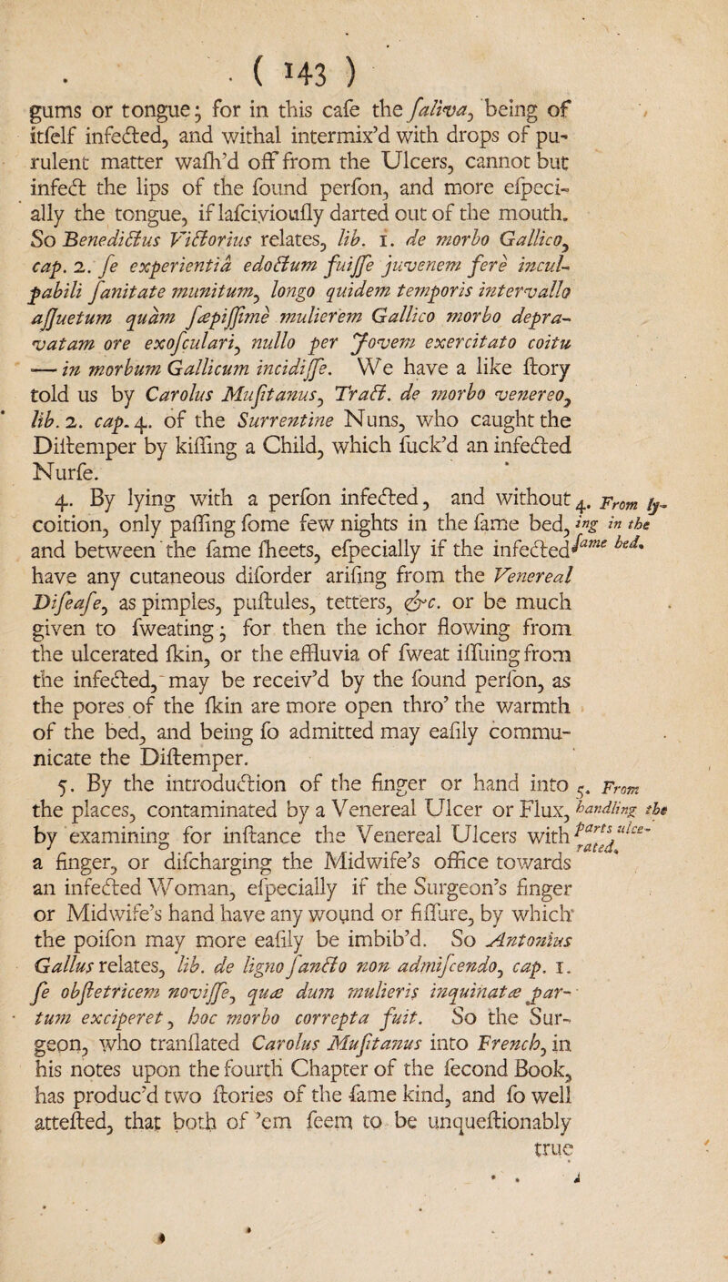 ■ ( H3 ) gums or tongue; for in this cafe the falwa^ being of '/ itfclf infeded, and withal intermix’d with drops of pu' rulent matter wafli’d off from the Ulcers, cannot but infed the lips of the found perfon, and more efpeci- ally the tongue, iflafciyioufly darted out of the mouth. So BenediSius ViBorius relates, lih. i. de morho Gallico^ cap. 1. fe experientid e do Bum fuijje jwvenem fere incuU pabili fanitate miinitum.^ longo quidem temporis intervallo ajjuetum qudm fapijjime muliefem Gallico morho depra- vatam ore exofculari.^ nullo per yonjem exercitato coitu — in morhum GalUcum incidijfe. We have a like dory told us by Carolus Mu ft anus TraB. de morho njenereo.^ lih.i. cap.^. of the Surrentine Nuns, who caught the Diltemper by kiffing a Child, which fuck’d an infeded Nurfe. 4. By lying with a perfon infeded, and without^. Prom ij^ coition, only palling fome few nights in the fame bed, % the and between'the fame Iheets, efpecially if the infeded^^'^ have any cutaneous diforder arifmg from the Venereal Difeafcy as pimples, puftules, tetters, ^c. or be much given to fweating ; for then the ichor flowing from the ulcerated Ikin, or the effluvia of fweat iffliing from the infeded,“may be receiv’d by the found perfon, as the pores of the Ikin are more open thro’ the warmth of the bed, and being fo admitted may eafily commu¬ nicate the Diftemper. 5. By the introdudion of the finger or hand into 5. From the places, contaminated by a Venereal Ulcer or Flux, handling the by examining for inftance the Venereal Ulcers with a finger, or difcharging the Midwife’s office towards an infeded Woman, efpecially if the Surgeon’s finger or Midwife’s hand have any wound or fifflire, by which* the poifon may more eafily be imbib’d. So Antonius Galius lib. de lignojanBo non admifcendo^ cap. i. fe ohfetricem noviffe^ qute du?n mulieris mquinatte ^ar- tum exciperet ^ hoc morho correpta fuit. So the Sur¬ geon, who tranflated Carolus Muftanus into French^ in his notes upon the fourth Chapter of the fecond Book, has produc’d two ftories of the fame kind, and fo well attefted, that both of ’em feem to . be unqueftionably