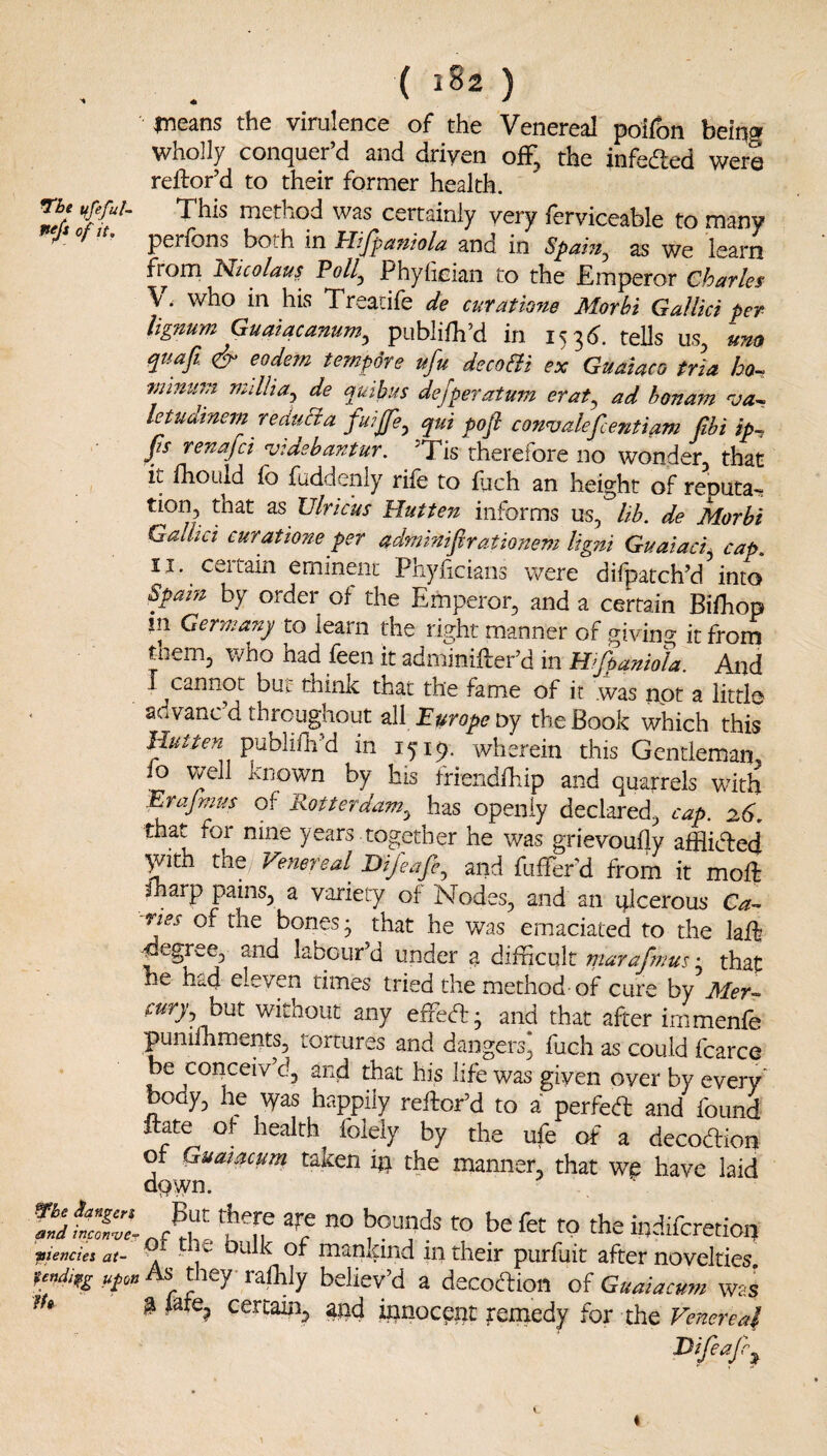 ( iSz ) means the virulence of the Venereal poifon being wholly conquer’d and driven off, the infeded were rellor’d to their former health. rh, This method was certainly very ferviceable to many perfons both in Jrlijpaniola and in Spaht^ as we learn from Nicolau? Poll^ Phylieian to the Emperor Charle$ V. who in his Treacife de cur at tone Morhi Gallki per lignum Guatacanum^ publilh’d in i^^6. tells us, ^uafi & eodern tempore ufu decoBi ex Guataco tria bo-> mmufn mdlia^ de quibus dejperatum erat^ ad honam leUtdinem reauBa fuijfe^ qui pofi convalefcentiam jihi ip~ fs renafci vidshantur. Tis therefore no wonder, that It fhoLild fo faddenly rife to fjch an height of renuta^ tion, that as Vlricus Hutten informs us, lib. de Morbi Galhct curatione per admmifirationem ligni Guaiaci^ cap. II. certain eminent Phyficians were difpatch’d into Spam by order of the Emperor, and a certain Biihop in Germany to learn the right manner of givino- it from them, who had feen it adminifter’d in Hifpaniofa. And I cannot but think that the fame of it .was riot a little advanc’d throughout all Europe Dy the Book which this Hutten publifh’d in 1519. wherein this Gentleman fo vvell known by his friendfhip and quarrels with Erafmus of Rotterdam.^ has openly declai'ed, cap. 26. that foi nine years together he was grievoufly afHidled jvith the Vefiereal^ Dijeaje.^ and fufferd from it moif sharp pains, a variety of Nodes, and an qlcerous Ca- rtes of the bones • that he was emaciated to the laft degree, and labour’d under la difficult maraffiius • that he had eleven times tried the method of cure by Mer^ cury^ hwt without any effeft; and that after immenfe punilhments, tortures and dangers, fuch as could fcarce be conceiv d, and that his life was given over by every body, he \yas happily reftor’d to a perfed and found itate of health folely by the ufe of a decodion of Guatacum taken in the manner that we have laid dpwn. hgf fo befet to the iqdifcretioij vienciet at- . OUlk of manidiid in their purfuit after novelties Ufon As pey raihly believ’d a decoftion of Guaiacum wss lU @ <ate, certain, iqnocent yemedy for the Venereaf Difeafr^