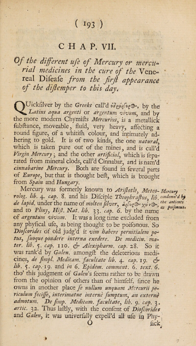 ( ^93 ) CHAP. VII. 0/ the different ufe of Mercury or mercu*- rial medicines in the cure of the Vene-^ ' real Difeafe from the firft appearance of the diflemper to this day, QUickfilver by the Greeh call’d by the ’ ^ Latins aqua argenti or argentum vinjurri^ and by the more modern Chymifts Mercurius^ is a metallick fubftance, moveable, fluid, very heavy, afFeding a round figure, of a whitilh colour, and intimately ad¬ hering to gold. It is of two kinds, the one natural^ which is taken pure out of the mines, and is call’d Virgin Mercury • and the other artificial^ which is fepa- rated from mineral clods, calfld Cinnabar, and is nam’d cinnaharine Mercury, Both are found in feveral parts of Europej but that is thought beft, which is brought from Spain and Hungary. Mercury was formerly known to ArfiotU^ Meteo- Mercury rolog. lih. 4. cap. 8. and his Difcipie Theophraflus^ ii}j condemn'd hy de lapid. under the name of molten Cher. aprv^(^ vJt®- antients and to Phny^ Hfi. Nat. hb. 33. cap. 6. by the name of argentu?n njivum. It was a long time excluded from any phyfical ufe, as being thought to be poifonous. So Diojcorides of old judg’d it Tjim habere pernitialem po-‘ tus^ fuoque pondefe'' interna exedere. De medicin. ma-^ ter. lib. 5'. cap. no. (dr Alexipharm. cap. 28. So it was rank’d by Galen, amongfb the deleterious medi* cines, de fimpl. Medkam. facultate lib. 4. cap. 1^. dr lib. 5. cap. i^. and in 6. Epidem. comment. 6. text. 6^ tho’ this judgment of Galen's feems rather to be drawn from the opinion of others than of himfelf, flnee he owns in another place Je nullum unquam Mercurii pe^ riculum fecijpel^ interimatne interne fumptum.^ an extern^ admotum. De frnp. Medicam. facultate^ lib, cap. 3, artic. 32. Thus laftly, with the confent of Diofeorides and Galen^ it was univetfally expell’d all ufe in Phy-. O lick £