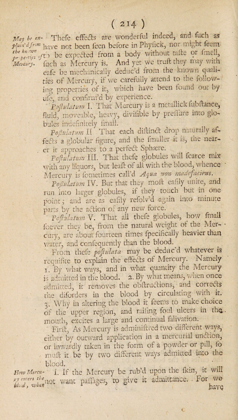 be ex~ Thcfe cffcds are wonderful indeed, and fudi as plain’d from not bscn fceii bsiore inPbyiick, noi UTiight fev,rn fr'pe>'ttel of be expected from a body without tafte or Irneli, Mercury, fuch Es hlercury is. And yet wc tiuft they m^y \/ith eaie be nrechanically deduc'd iroin the known piiaii- ties of Aiercury, if we carefully attend to the follow- ing propt^rries of it, wnich have been lound out by life, and confirnfd by experience. Fojluldtuw I. T^'hat Alercury is a metallick fubidance, fluid, moveable, heavy, diviiible by preifuie into gio-^ bales indehnitely imali. -pofiulatmn II' That each difdna drop naturally af- fed's a globular figure, and the fmaller it is, the near-^ cr it approaches to a. perfed Sphaere. rcjiulatuin III. That thefe globules will fcarce rnix v/idi any liquors, but lead of all with the blood, whence Alercury is fometimes call’d Aqua ?i07i madefaciens. Vofadatum IV. But that they molt cafily unite, and run into larger globules, if they touch ^ but in^ one pointand are as eaiily refolvV -again into minute parts by the action of any nev/ force. Fcpiattm V. That all thefe globules, how fmall foever, they be, from the natural weight ot the hier-r cury, arc about fourteen times fpecihcally heavier thau water, and conlequendy than the blood. From thefe pojtulata may be deduc d whatever is requiiite to explain the effeds of Mercury. Namely I. By what ways, and in what quantity the Mercury is admitted in the blood. 2. By what means, v/nen once admitted, it removes the obflrudions, and correds the diforders in the blood by circulating with it. 3. Why in altering the blood it feems to make choice of the upper region, and railing foul ulcp's in th^, moiiili, excites a large and continual falivation. Firii, As Alercury is adminifited two diiTereiit ways, either by outward application in a mercurial iindion, or inwardly taken in the form of a powder 01 pdl^ lb muft it be by two difFcrsnt ways admitted into the blood, lio<iv Bdercu^ f. If the Mei'ciiry be ruVd upon the fldn, it will yy-aiit pailages, to give it 'Admittance. For v/e piooji f ‘ivhir\ . 4- V I havQ