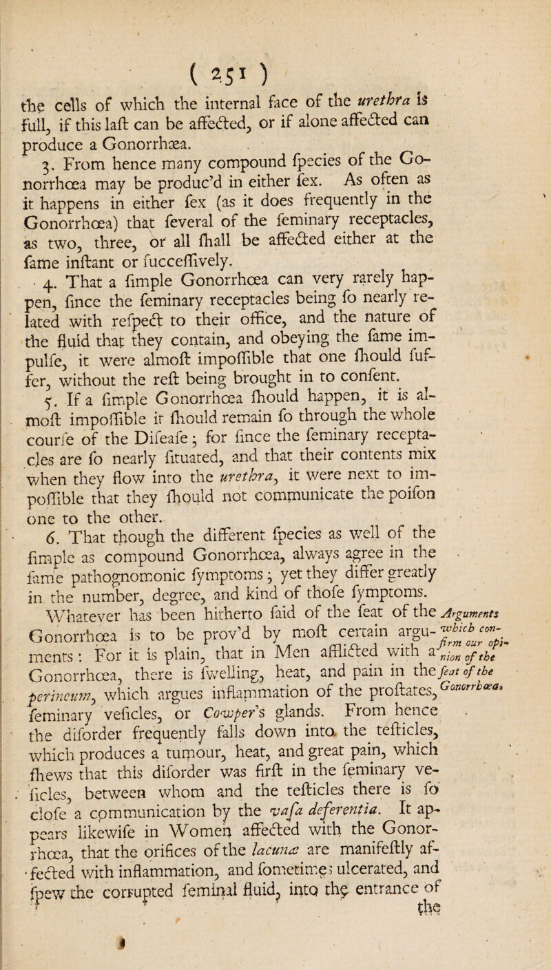 Ae cells of which the internal face of the urethra is full, if this laft can be affedled, or if alone affeaed can produce a Gonorrhaea. 3. From hence many compound fpecies of the Go¬ norrhoea may be produc’d in either fex. As often as it happens in either fex (as it does frequently in the Gonorrhoea) that feveral of the feminary ^ receptacles, as two, three, or all fhall be affedted either at the fame inllant or fucceflively. • 4. That a fimple Gonorrhoea can very rarely hap¬ pen, fmce the feminary receptacles being fo nearly re¬ lated with refpect to their office, and the nature of the fluid that they contain, and obeying the fame im- pulfe, it were almoft impoffible that one fhould fuf- fer, without the reft being brought in to confent.^ 5. If a fimple Gonorrhoea fhould happen, it is al¬ moft impoffible it fhould remain fo through the whole courje of the Difeafe; for fmce the feminary recepta¬ cles are fo nearly fituated, and that their contents mix when they flow into the urethra^ it were next to im¬ poffible that they fhould not communicate the poifon one to the other. 6. That though the different fpecies as well of the Ample as compound Gonorrhoea, always agree in the . fame pathognom.onic fymptoms; yet they differ greatly in the number, degree, and kind of thofe fymptoms. Whatever has been hitherto faid of the feat of the Arguments Gonorrhoea is to be prov’d by m.oft certain argu- ments: For it is plain, that in Men afflifted with a nton of the Gonorrhoea, there is Ivv^elling, heat, and pain in xhtfeat of the prtncim, which argues inflapamation of the proftates, feminary veflcles, or Covjper''s glands. From hence the diforder frequently falls down into the tefticles, which produces a tumour, heat, and great pain, which fliews that this diforder was flrft in the feminary ve- Acles, between whom and the tefticles there is fo clofe a cpmmunication by the de^erentia. It ap¬ pears likewife in Women affefted with the Gonor¬ rhoea, that the orifices of the lacuna are rnanifeftly af- •feded with inflammation, and fometim.e^ ulcerated, and fpew the corrupted femirial fluid, into th^ entrance of