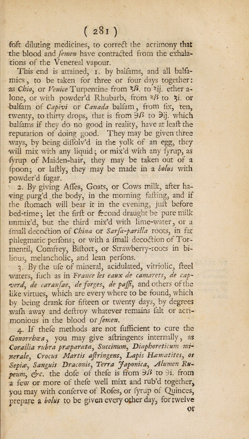 foft diluting medicines, to correct the acrimony that the blood and Jhnen have contracted from the exhala¬ tions of the Venereal vapour. This end is attained, i. by balfams, and all balfa- mics, to be taken for three or four days together: as Chio^ or Vefike Turpentine from to ^ij. ether a- lone, or with powder’d Rhubarb, from to ^i. or ■balfam of Capivi or Canada balfam, from lix, ten, twenty, to thirty drops, that is from df> to 5ij. which balfams if they do no good in reality, have at leafb the reputation of doing good. They may be given three ways, by being diffolv’d in the yolk of an egg, they will mix with any liquid ^ or mix’d with any iyriip, as fyrup of Maiden-hair, they may be taken out of a fpoon; or laftly, they may be made in a bolus with powder’d fugar. 2. By giving Affes, Goats, or Cows milk, after ha¬ ving purg’d the body, in the m.orning fafting, and if the ftomach will bear it in the evening, juft before bed-time ^ let the firft or fccond draught be pure milk unmix’d, but the third mix’d with lime-water, or a fmall decodtion of China or Sarfa-parilla roots, in fat phlegmatic perfons; or with a fmall decocftion of Tor- mentil, Comfrey, Biftort, or Strawberry-roots in bi¬ lious, melancholic, and lean perfons. 3. By the ufe of mineral, acidulated, vitriolic, fteel waters, fuch as in Fra^nce les eaux de camarets^ de cap' 'verd^ de caranfae^ de forges^ de pajjtj and others of the like virtues, which are every where to be found, which by being drank for fifteen or twenty days, by degrees walh away and deftroy whatever remains fait or acri-^ monious in the blood or femen. 4. If thefe methods are not fufticient to cure the Gonorrhoea^ you may give aftringents internally, as Corallia rubra pr^^parata^ Succinum^ Diaphoreticum mk peralcj Crocus Martis ajlringens^ Lapis H^ematiteSj os Sepiie^ Sanguis DraconiSj Terra Japonica^ Ahrnen Ru^ peum^ (dye. the dofe of thefe is from yA to 51. from a few or more of thefe well mixt and rub’d together^ you may with conferve of Rofes, or fyrup of Quinces, prepare a holu^ to be given every other day, for twelve