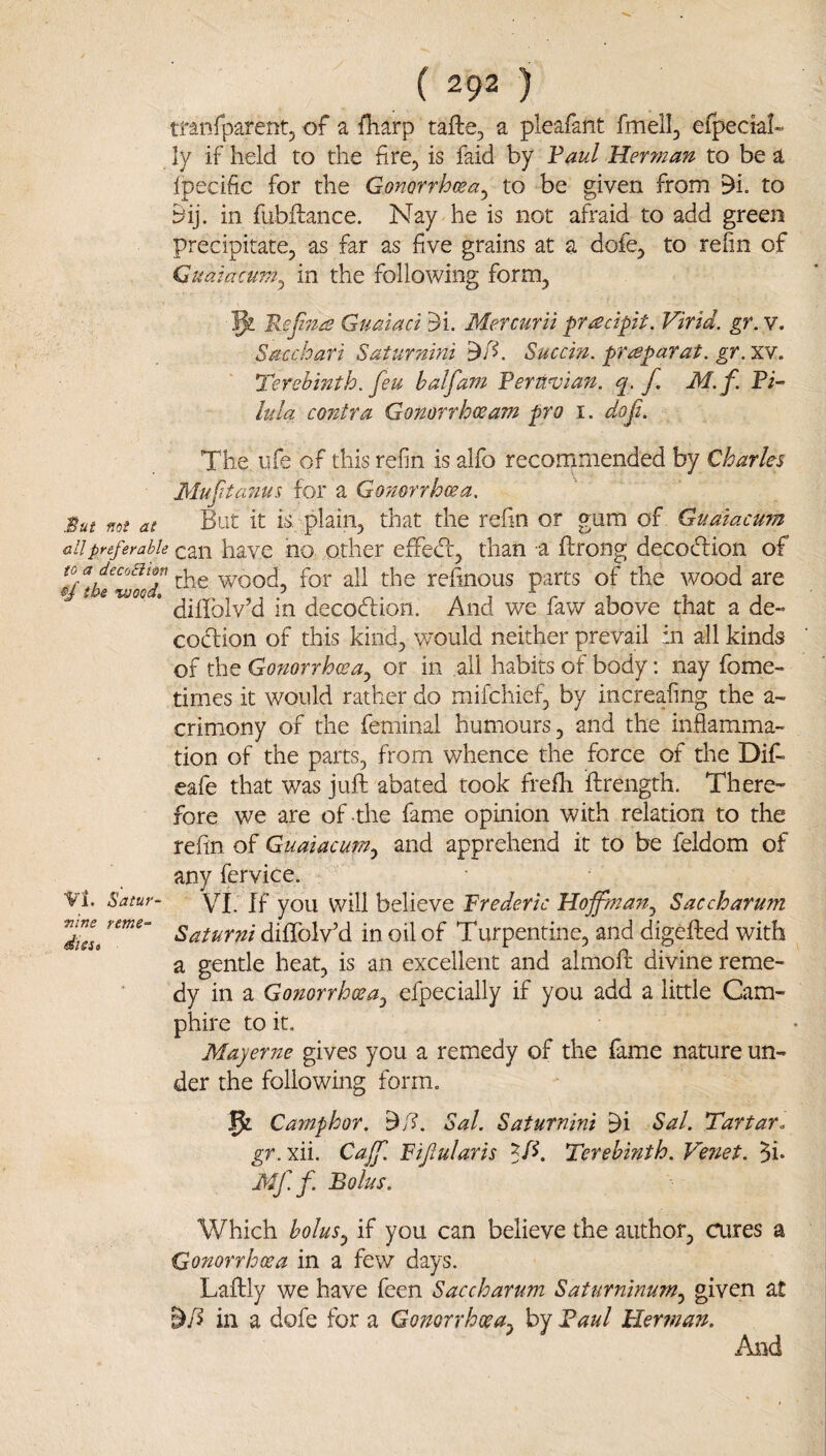 tranfparentj of a fharp tafte, a pleafant fmell, efpecial- ly if held to the fire, is faid by Vaul Her?}2an to be a Ipecific for the Gonorrhwa^ to be given from 9i. to yij. in fubftance. Nay he is not afraid to add green precipitate, as far as five grains at a dofe, to refin of Cuaiacum^ in the following form, 5^ Refiza Guaiaci 5i. Mefcurii pr^cipit. Virid. gr. v. Sacchari Saturnini Succm. pr^parat. gr.xv. Terebmth. feu half am Rernvian. q. f M.f. Fi- lula contra Gonorrhceam pro i. dof. The life of this refin is alfo recommended by Charles Mufitcmus for a Gonorrhoea, But not at Blit it is,-plain, that the refin or gum of Gualacum all preferable call havc iio Other effedf, than a ftrong decocfi:ion of ^^/*be^wol7 wood, for ail the refinous parts of the wood are * diffolv’d in decodion. And we fav/ above that a de- codion of this kind, would neither prevail in all kinds of the Gonorrhoea^ or in ail habits of body: nay fome- times it would rather do mifchief, by increafing the a- crimony of the feminal humours, and the inflamma¬ tion of the parts, from whence the force of the Dif- eafe that was juft abated took frefh ftrength. There¬ fore we are of the fame opinion with relation to the refin of Guaiacum,^ and apprehend it to be feldom of any fervice. VI. ^atur- YJ; jp you v^ifl believe Frederic Hoffma?Zj Saccharum d7u Batumi dififolv'd in oil of Turpentine, and digefted with a gentle heat, is an excellent and almoft divine reme¬ dy in a Gonorrhoea^ efpecially if you add a little Cam- phire to it. Mayerne gives you a remedy of the fame nature un¬ der the following form. 5: Camphor, Sal. Saturnini ^i Sal. Tartar, gr. xii. Caff. Fifularis Terebinth. Venet. 5i- Mf f. Bolus. Which bolus^ if you can believe the author, cures a Gonorrhoea in a few days. Laftly we have feen Saccharum Saturninum.^ given at in a dofe for a Gonorrhoea^ by Faul Herman. And