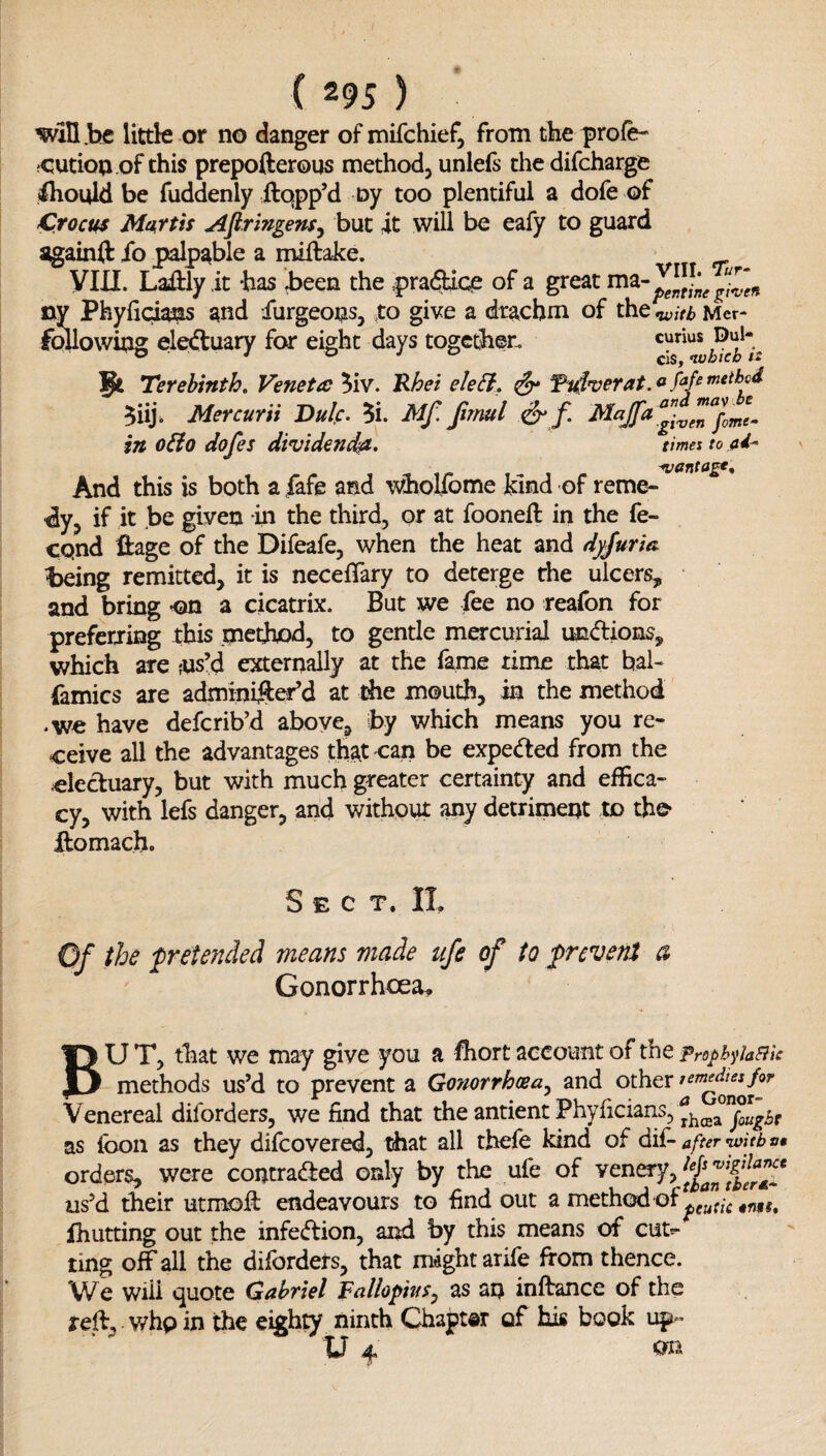 win .be littk or no danger ofmifchief, from the|)rofe- •OUtioaof this prepofterous methodj unlefs the difcharge Should be fuddenly ftqpp’d ny too plentiful a dofe of Crocm Maxtis Afringens^ but it will be eafy to guard againit ib palpable a miftake. Vin. Laiftly it -has been the pra(3ice of a great ny Phyficiams and furgeons, xo give a drachm of the nuitb Mcr- following electuary for eight days together, Terebinth. Veneta Mv. ^hei eJeSi. ^ 5iij. Mercurii Dulc. 5i. Mf. fvnul ^ in o&o dofes dividend^. time: to And this is both a fafe and whollbme kind of reme¬ dy, if it be given in the third, or at fooneft in the fe- cqnd ftage of the Difeafe, when the heat and dj^rm being remitted, it is necefTary to deterge the ulcers, and bring a cicatrix. But we fee no reafon for preferring ibis method, to gentle mercurial undions, which are fUs’d externally at the fame rime that bal- famics are adminiSer’d at the mouth, in the method •we have defcrib’d above, by which means you re¬ ceive all the advantages that can be expeded from the cleduary, but with much greater certainty and effica¬ cy, with lefs danger, and without any detriment to the* domach. Sect. IL Of the pretended means made ufe of to ;prevent a Gonorrhoea^ BU T, that we may give you a fhort account of the proph^iaBic methods us’d to prevent a Gonorrhcea^ and other Venereal diforders, we find that the antient Phyficians, ° as Ibon as they difcovered, that all tbefe kind of dif- after witb »• orders, were contraded only by the ufe of venery, us’d their utmod endeavours to find out a method of ihutting out the infedion, and by this means of cutt^ ting off all the diforders, that might arife from thence. \Ve will vjuote Gabriel Fallopius^ as an inftance of the red, whp in the eighty ninth Chapter of his book up- U 4. ^ r