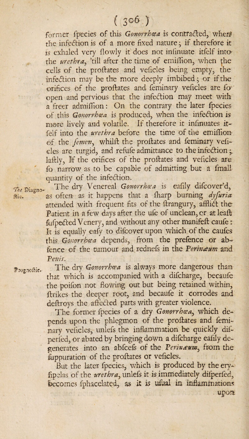 / ©lagno file. Prog noflic. ( 3°^ )' former fpecies of this Gonorrhosa is contradled, when? the infedtion is of a more fixed nature; if therefore it is exhaled very flowly it does not inlinuate itfelf intO' the urethra^ till after the time of emiffion, when ^he cells of the proftates and veficles being empty, the infedlion may be the more deeply imbibed; or if the orifices of the proftates and feminary veficles are fa open and pervious that the infedion may meet with a freer admilTion: On the contrary the later fpecies of this Gonorrhoea is produced, when the infedion is more lively and volatile. If therefore it infinuates it¬ felf into the urethra before the time of the emifiiom of the femeny whilil the proftates and feminary vefi¬ cles are turgid, and refufe admittance to the infedion kftly. If the orifices of the proftates and veficles are fo narrow as to be capable of admitting but a fmali quantity of the infedion. The dry Venereal Gonorrhoea is eafily difeover’d, as often as it happens that a fliarp burning dyfuria attended with frequent fits of the ftrangury, afflid the I’atient in a few days after the ufe of unclean, or at leaft fufpeded Venery, and without any other manifeft caufe: It is equally eafy to difeover upon which of the caufes this Gonorrhoea depends, from the prefence or ab- fence of the tumour and rednefs in the Fermaum and Feeds. The dry Gonorrhoea is always more dangerous than that which is accompanied with a difeharge, becaufe the poifon not flowing out but being retained within, ft tikes the deeper root, and becaufe it corrodes and deftroys the afteded parts with greater violence. The former fpecies of a dry Gonorrhoea^ which de¬ pends upon the phlegmon of the proftates and femi¬ nary veficles, unlefs the inflammation be quickly dif- perfed, or abated by bringing down a difeharge eafily de¬ generates into an abfeefe of the Ferin^um^ from the fuppuratidn of the proftates or veficles. But the later fpecies, which is produced by the ery- fipelas of the unlefs it is immediately difperfed, becomes fphacelated, as it is ufual in inflammations upoti