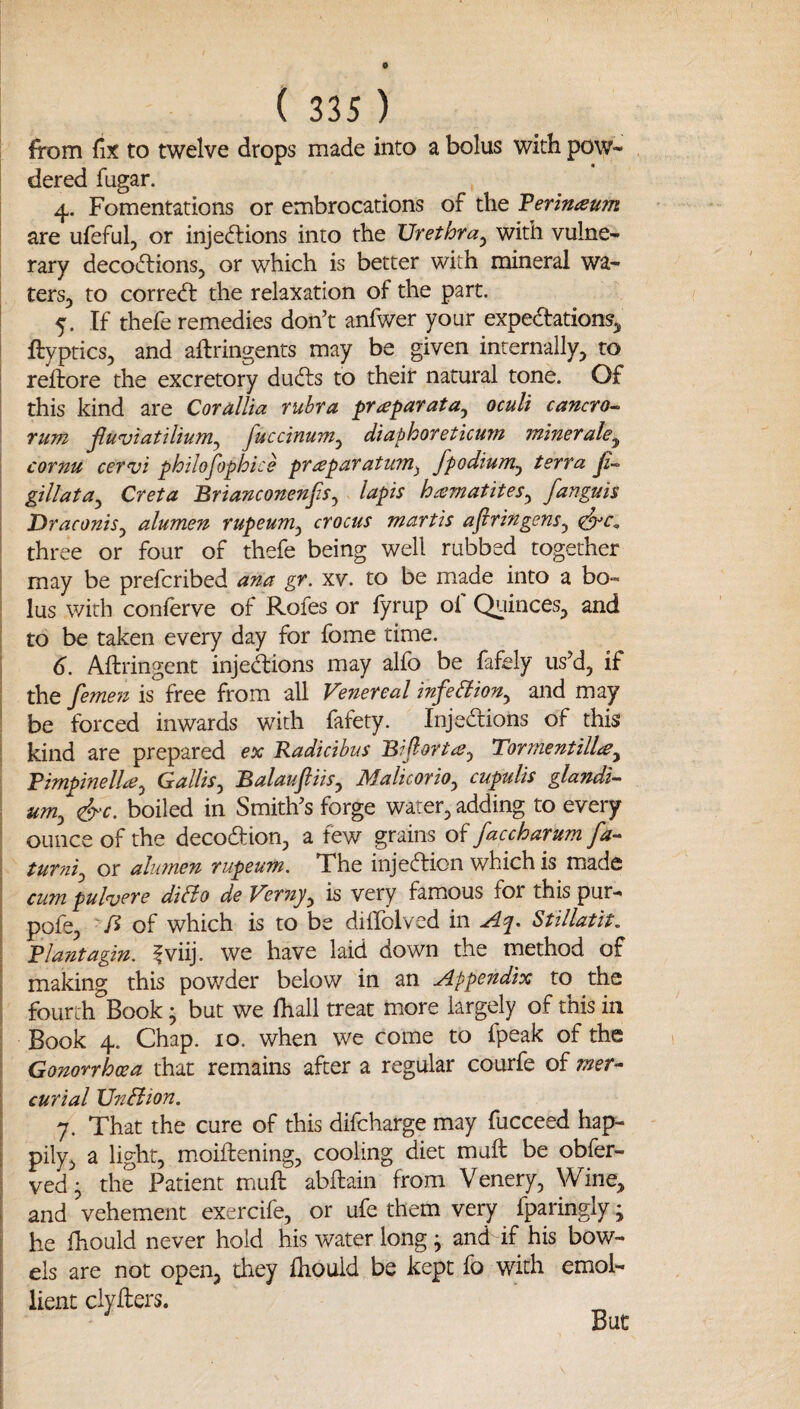 from fix to twelve drops made into a bolus with pow¬ dered fugar. 4. Fomentations or embrocations of the Verlnaum I are ufeful, or injedlions into the Urethra^ with vulne¬ rary decoiflions, or which is better with mineral wa- tersj to corred: the relaxation of the part. I 5. If thefe remedies don’t anfwer your expedations^ i ftyptics, and aftringents may be given internally, to reftore the excretory duds to their natural tone. Of this kind are CoralUa rubra ^raparata^ oculi cancro^ rum jluviatiliuM^ Juccinunz^ diaphoreticum winetale^ i cornu cervi philofophice prapafatuTn^ fpodium^ terra Ji-^ i gillata^ Creta Brianconenjis^ lapis hismatites^ fanguis I Draconis^ alumen rupeum^ crocus martis aftringens^ \ three or four of thefe being well rubbed together may be prefcribed ana gr. xv. to be made into a bo¬ lus with conferve of Rofes or fyrup of Quinces, and to be taken every day for fome time. 6. Aftringent injedions may alfo be fafely us’d, if the femen is free from all Venereal infedion^ and may ' be forced inwards with fafety. Injedions of this I kind are prepared ex Kadicibus Bijlortce^ Tormentillcey ; Fimpinellaj Gallis^ Balauftiis^ Malicorio^ cupuUs glandi- \ um^ &c. boiled in Smith’s forge water, adding to every I ounce of the decodion, a few grains of faccharum fa- I tur?ii^ or ahonen rupeum. The iiijedion which is made I cum pulvere diBo de Vernjy is very famous for this pur- 1 pofe, of which is to be difiblved in Stillatit, ! Blantagin. fviij. we have laid down the method of I making this powder below in an jlppendix to the I fourth Book; but we fhall treat more largely of this in ; Book 4. Chap. 10. when we come to fpeak of the i Gonorrhoea that remains after a regular courfe of mer- 1 curial UnBion. I 7. That the cure of this difcharge may fucceed hap- ! pily, a light, moiftening, cooling diet mult be obfer- i ved j the Patient muft abftain from Venery, Wine, i and vehement exercife, or ufe them very fparingly • I he fhould never hold his water long ; and if his bow¬ els are not open, they Ihould be kept fo with emol¬ lient clyllers. But