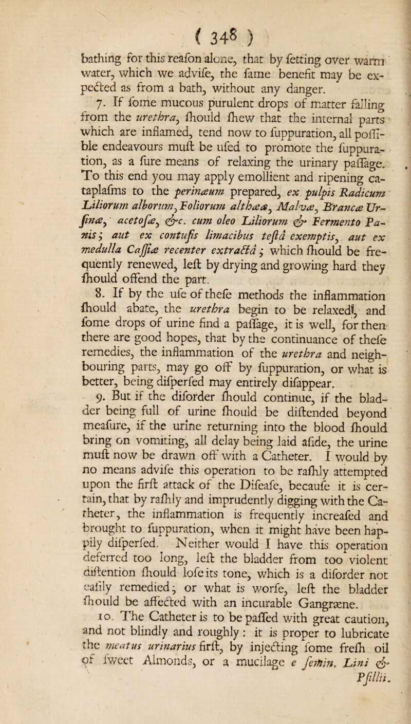 ( 34^ ) bathing for this reafon alone, that by fetting over warm water, which we advife, the fame benefit may be ex- ped:ed as from a bath, without any danger. 7. If fome mucous purulent drops of matter falling from the urethra^ fhould fhew that the internal parts which are inflamed, tend now to fuppuration, all pofli- bie endeavours muft be ufed to promote the fuppura.-. tion, as a fure means of relaxing the urinary pafifage. To this end you may apply emollient and ripening ca- taplafms to the perinaum prepared, ex pulpis Radicum JLiliorum alhorum^ Roliorum althaea^ Malv<e^ Branca Ur- jina^ acetofa^ <^c. cum oleo JLiliorum Bermerit0 Ra¬ nis j aut ex contufs limacibus tefld exemptis^ aut ex medulla Ca£ta re center extraHd, which iliould be fre¬ quently renewed, left by drying and growing hard they ihould offend the part. 8. If by the ufe of thefe methods the inflammation IhoLild abate, the urethra begin to be relaxed?, and fome drops of urine find a paflage, it is well, for then there are good hopes, that by the continuance of thefe remedies, the inflammation of the urethra and neigh¬ bouring parts, may go off by fuppuration, or what is better, being difperfed may entirely difappear. 9. But if the diforder ftiould continue, if the blad¬ der being full of urine fhould be diftended beyond meafure, if the urine returning into the blood fhould bring on vomiting, all delay being laid afide, the urine muft now be drawn off with a Catheter. I would by no means advife this operation to be rafhly attempted upon the firft attack of the Difeafe, becaufe it is cer¬ tain, that by rafhly and imprudently digging with the Ca¬ theter, the inflammation is frequently increafed and brought to fuppuration, when it might have been hap¬ pily difperfed. Neither would I have this operation deferred too long, left the bladder from too violent diftention fhould iofe its tone, which is a diforder not eafily remedied; or what is worfe, left the bladder fhould be affeefted with an incurable Gangrsene. 10. The Catheter is to bepaffed with great caution, and not blindly and roughly: it is proper to lubricate the meatus urinariusby injeding fome frefh oil fv/'eet ./Vlmor* ds, or a inucikge e fsT/iin. Lini ^ Pfillii.