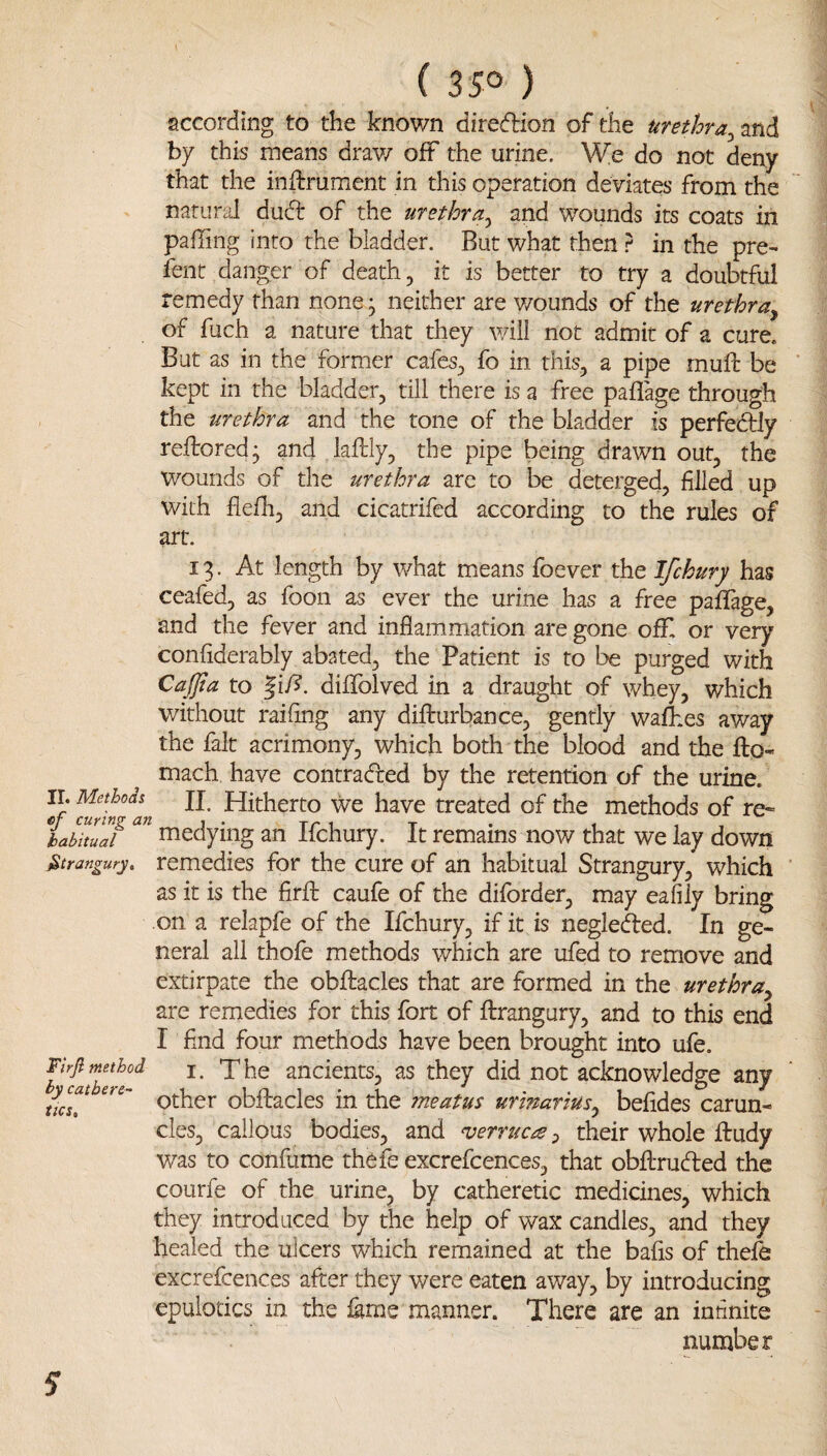 according to the known direcflion of the urethra^md. by this means drav/ off the urine. We do not deny that the inflrrument in this operation deviates from the natural dud of the urethra^ and wounds its coats in pafTing into the bladder. But what then } in the pre- fent danger of death, it is better to try a doubtful remedy than none* neither are v/ounds of the urethra^ of fuch a nature that they will not admit of a cure. But as in the former cafes^ fo in this, a pipe rnuft be kept in the bladder, till there is a free paflage through the urethra and the tone of the bladder is perfectly reftored; and laftly, the pipe being drawn out, the wounds of the urethra are to be deterged, filled up with fle/h, and cicatrifed according to the rules of art. 13. At length by what miCans foever the Ifchury has ceafed, as foon as ever the urine has a free pafifage, and the fever and inflammation are gone ofif or very confiderably abated, the Patient is to be purged with Caffa to |iA. diflTolved in a draught of whey, which without raiflng any diflrurbance, gently walhes away the fait acrimony, which both the blood and the fto- mach have contradfed by the retention of the urine. Yf ^rh^an wc have treated of the methods of re- babkuaf medying an Ifchury. It remains now that we lay down Strangury, remedies for the cure of an habitual Strangury, which as it is the firfl: caufe of the diforder, may eafily bring on a relapfe of the Ifchury, if it is negledled. In ge¬ neral all thofe methods which are ufed to remove and extirpate the obftacles that are formed in the urethra^ are remedies for this fort of flirangury, and to this end I find four methods have been brought into ufe. Firfl method The ancients, as they did not acknowledge any ucT.^ other obflracles in the meatus urinatius^ befides carun¬ cles, callous bodies, and verrucatheir whole ftudy was to confume thefe excrefcences, that obilruded the courfe of the urine, by catheretic medicines, which they introduced by the help of wax candles, and they healed the ulcers which remained at the bafis of the:fe excrefcences after they were eaten away, by introducing epulotics in the lame manner. There are an infinite number s