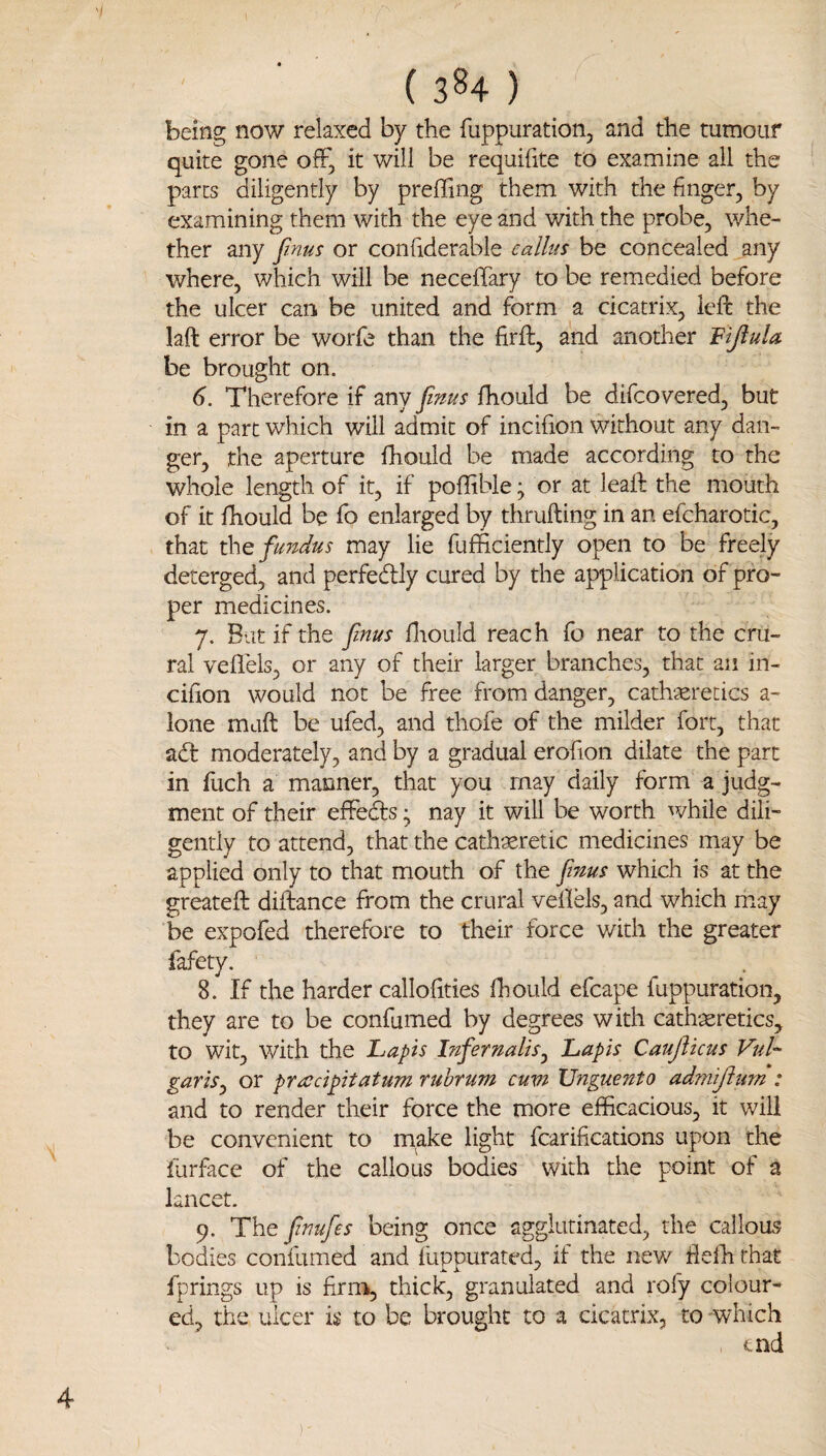 ( 3^4 ) being now relaxed by the fuppuration, and the tumour quite gone off, it will be requifite to examine all the parts diligently by preffing them with the finger, by examining them with the eye and with the probe, whe¬ ther any fmus or confiderable ealhis be concealed any where, which will be necefTary to be remedied before the ulcer can be united and form a cicatrix, left the laft error be worfe than the firft, and another be brought on. 6. Therefore if any fmus fhould be difcovered, but in a part which will admit of incifion without any dan¬ ger, the aperture fhould be made according to the whole length of it, if poflible; or at lead: the mouth of it fhould be fo enlarged by thrufting in an efcharotic, that fundus may lie fufficiently open to be freely deterged, and perfedly cured by the application of pro¬ per medicines. 7. Bat if the fnus fliould reach fo near to the cru¬ ral veflels, or any of their larger branches, that an in- cihon would not be free from danger, cathaeretics a- lone maft be ufed, and thofe of the milder fort, that adt moderately, and by a gradual erofion dilate the part in fuch a manner, that you may daily form a judg¬ ment of their effeds; nay it will be worth while dili¬ gently to attend, that the cathxretic medicines may be applied only to that mouth of the fnus which is at the greateft diftance from the crural vellels, and which may be expofed therefore to their force with the greater lafety. 8. If the harder calloiities fhould efcape fuppuration, they are to be confumed by degrees with cathteretics, to wit, with the Lapis Infernalis^ Lapis Cauflicus VuL gariSj or pradpitatum rubrum cum TJnguento admijittm : and to render their force the more efficacious, it will be convenient to m^ke light fcarifications upon the liirface of the callous bodies with the point of a kneet- 9. The fnufes being once agglutinated, the calloas bodies confumed and fuppurated, if the new flefh that fprings up is firm, thick, granulated and rofy colour¬ ed, the ulcer is to be brought to a cicatrix, to which , end