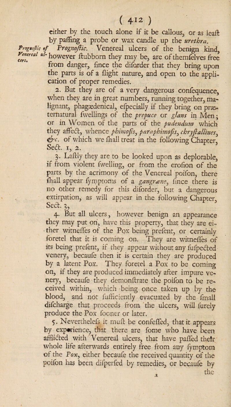 cither by the touch alone if it be callous, or as ieafl by palling a probe or wax candle up the urethra. Proguojlic 6/ Progn^ic. Venereal ulcers of the benign kind uU however ftubborn they may be, are of themfelves free from danger, fince the diforder that they bring upon the parts is of a flight nature, and open to the appli¬ cation of proper remedies. 2. But they are of a very dangerous confequence, when they are in great numbers, running together, ma¬ lignant, phagxdenical, efpecially if they bring on prse- ternaturai fwellings of the prepuce or giant in Men * or in Women of the parts of the pudendum which they affedt, whence phi?noJiSj paraphimojis^ chryJlallineSy of which we fhall treat in the following Chapter, Seft. I, 2. 3.. Laftly they are to be looked upon as deplorable, if from violent fwelling, or from the erofion of the parts by the acrimony of the Venereal poifon, there fliall appear fyniptoms of a gangr^eney fince there is no other remedy for this diforder, but a dangerous extirpation, as will appear in the following Chapter Sec^3, 4. But all ulcers, however benign an appearance they m.ay put oh, have this property, that they are ei- • ther witnefTes of the Pqx being prefent, or certainly foretel that it is coming on. They are witnefles of its being prefent, if they appear without any fufpecled venery, becaufe then it is certain they are produced by a latent Pox. They foretel a Pox to be coming on, if they are produced immediately after impure ve¬ nery, becaufe they demonftrate the poifon to be re¬ ceived within, which being once taken up by the blood, and not fuffciendy evacuated by the fmall difcharge that proceeds from 'the ulcers, will furely produce the Pox focner or later. 5. Neverthelefs it muf: be confefed, that it appears by experience, that there are fome who have been afflidled with 'Wenereal ulcers, that have paiTed their whole life afterwards entirely free from any fymptom of the PoXy either becaufe the received quantity of the poifon has been difperfed by remedies, or becaufe by the jt