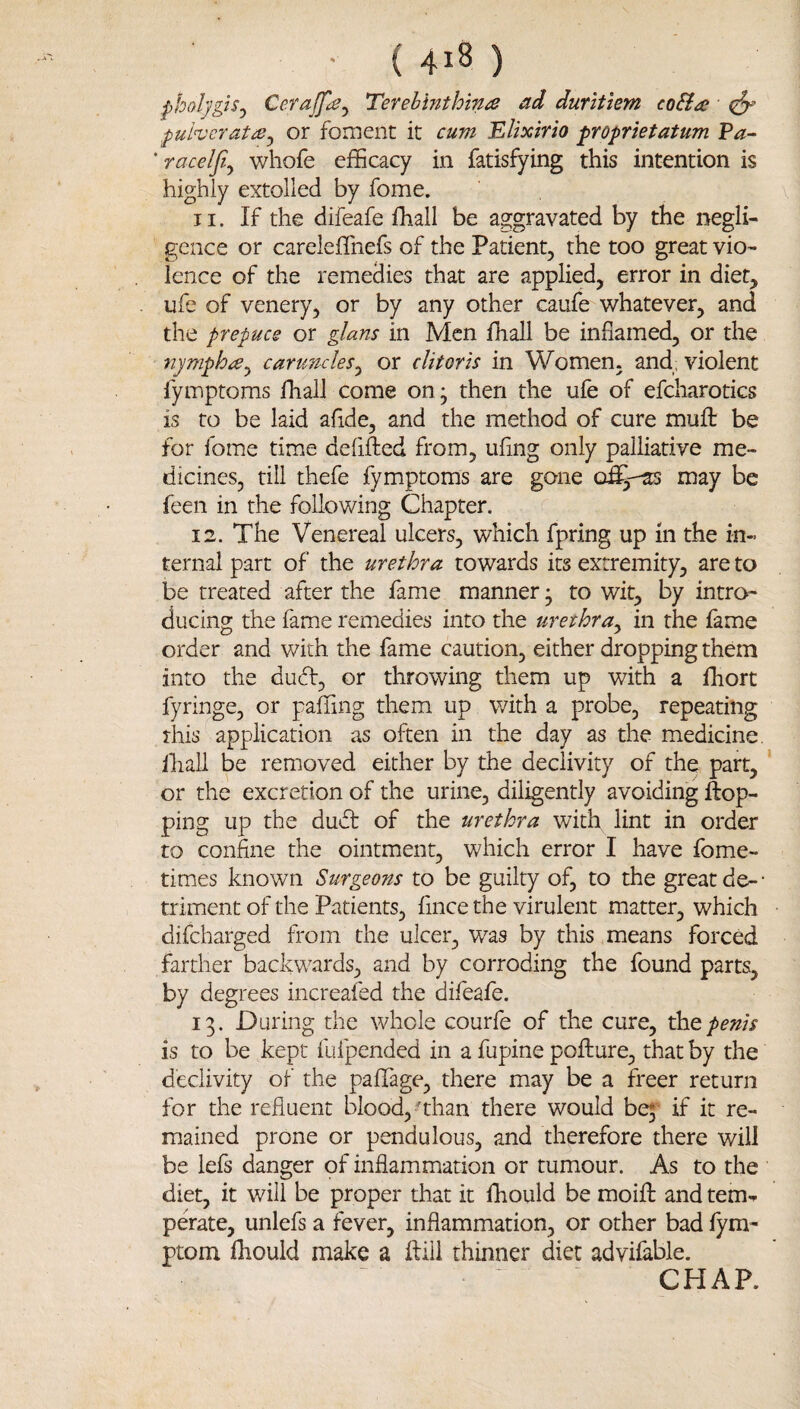 ( 4^8 ) pholygiSj Cerajfie^ Terebinthina ad duritiem co&a puhcratiB^ or foment it cum ^lixirio proprietatum Pa~ ’ raceljiy whofe efficacy in fatisfying this intention is highly extolled by fome. 11. If the difeafe fhall be aggravated by the negli¬ gence or careleffnefs of the Patient, the too great vio¬ lence of the remedies that are applied, error in diet, ufe of venery, or by any other caufe whatever, and the prepuce or glans in Men ffiall be inflamed, or the nymphoy carunclesy or clitoris in Women, and, violent fymptoms fhall come onj then the ufe of efcharotics is to be laid aflde, and the method of cure mufl: be for fome time defifted from, uflng only palliative me¬ dicines, till thefe fymptoms are gone may be feen in the following Chapter. 12. The Venereal ulcers, which fpring up in the in¬ ternal part of the urethra towards its extremity, are to be treated after the fame manner* to wit, by intro¬ ducing the fame remedies into the urethruy in the fame order and v/ith the fame caution, either dropping them into the duft, or throwing them up with a fhort fyringe, or paffing them up with a probe, repeating this application as often in the day as the medicine, lliall be removed either by the declivity of the part, * or the excretion of the urine, diligently avoiding Hop¬ ping up the dudt of the urethra with lint in order to confine the ointment, which error I have fome- times known Surgeons to be guilty of, to the great de- ■ triment of the Patients, fince the virulent matter, which difeharged from the ulcer, was by this means forced farther backw^ards, and by corroding the found parts, by degrees increafed the difeafe. 13. During the whole courfe of the cure, penis is to be kept fufpended in a fupine pofhure, that by the declivity of the paflfage, there may be a freer return for the refluent blood, ’than there would bq- if it re¬ mained prone or pendulous, and therefore there will be lefs danger of inflammation or tumour. As to the diet, it will be proper that it fhould be moifl; and tem¬ perate, unlefs a fever, inflammation, or other bad fym- ptom fhould make a ftiii thinner diet advifable. CHAP.