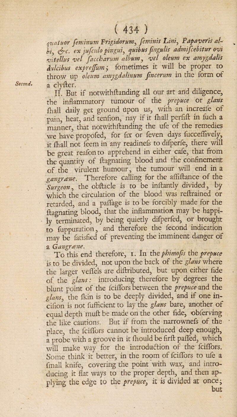 Second, I \ \ ( 434 ) qiiaiuor feminum Frigidorum^ femtnis Lini^ Papavefls aU hi,, &c. ex jufculo pwguij quihus fmgulis admifcehitur onji 'uitelhiS vei faccharum albums njel oleum ex amygdalis d'dcihus exprejfum^ fometimes it will be proper to throw up oleupi amygdalinuTH JinceTum in the form of a clyfter. IL But if notwithftandiug all our art and diligence, the inflammatory tumour of the prepuce or gUm fhall daily get ground upon us, with an increafe of pain, heat, and tenfion, nay if it fhall perfift in fuch a manner, that notwithftanding the ufe of the remedies we have propofed, for fix or feven days fucceflively, it fhall not feem in any readinefs to difperfe, there will be great reafon to apprehend in either cafe, that from the quantity of ftagnating blood and the confinement of the virulent humour, the tumour will end in a gangrcene. Therefore calling for the affiftance of the Surgeon^ the obftacle is to be inftantly divided, by which the circulation of the blood was reftrained or retarded, and a paffage is to be forcibly made for the ftao-nating blood, that the inflammation may be happi¬ ly terminated, by being quietly difperfed, or brought to fuppuration, and therefore the fecond indication may be fatisfied of preventing the imminent danger of a Gangraite. To this end therefore, i. In thQphimofis the prepuce is to be divided, not upon the back of the glans where the larger veflels are diftributed, but upon either fide of the glans: introducing therefore by degrees the blunt point of the fcififors between the prepuce and the glans^ the fkin is to be deeply divided, and if one in- cifion is not fufficient to lay the glans bare, another of equal depth muft be made on the other fide, obferving the like cautions. But if from the narrownefs of the place, the fcififors cannot be introduced deep enough, a probe with a groove in it fhould be firfl: palled, which will make Vv^ay for the introdudion of the fcififors. Some think it better, in the room of fcififors to ufe a fmall knife, covering the point with wax, and intro¬ ducing it flat ways to the proper depth, and then ap¬ plying the edge to the prepuce^ it is divided at once;