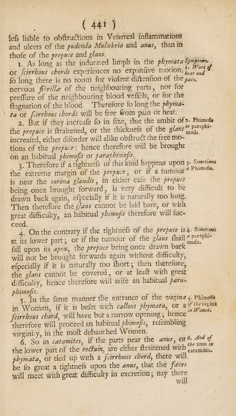 lefs liable to obftrudions in Venereal inflammations and ulcers of tbe pudeudd Mulichttci and utius^ than in thofe of andg/^3t//x. I As Ions: as the indurated limph in the phymata^yrnpt^u or fcirrhous chords experiences no expanlive mononj fb long there is no room for violent diftenfion of the pain, nervous jihrilla of the neighbouring parts, nor for prefTure of the neighbouring blood veflels, or for the ftagnation of the blood. Therefore fo long the phyrna^ ta or fcirrhous chords will be free from pain or heat. 2. But if they increafe fo in fize, that the ambit ofs- Phiiriofis the prepuce is ftraitened, or the thicknefs of the glans P increafed, either diforder will alike obftrudf the free mo~ tions of the prepuce \ hence therefore will be brought on an habitual phimofs or paraphimofs. 3. Therefore if a tightnefs of this kind happens upon the extreme margin of the prepuce^ or^ if a tumour* ** is near the corona glaiidis ^ in either caie the prepuce being once brought forward^ is very difficult to be. drav/n back again, efpeciaily if it is naturally too long. Then therefore the glans cannot be laid bare, or with great difficulty, an habitual phiTnofs therefore will flic- ceed 4 On the contrary , if the tightnefs of the prepuce is 4- Sometmta nt its lower part; or if the tumour of the glam ihall^^P*'*- fall upon its apex, the prepuce being once drawn back will not be brought forwards again without difficulty, efpeciaily if it is naturally too fhort j then therefore, the glans cannot be covered, or at leaif with great difficulty, hence therefore will arife an habitual para^ phmofs. 5. In the fame m.anner the entrance of the vagina ^.vKxmof^t in Women, if it is befet wi\h callous phymata, or fcirrhous chord, will have but a narrow opening ^ hence therefore will proceed an habitual phimofs, refembling virffiniw, in the moft debauched Women. t So in catamites, if the parts near the anus, the lower part of the reBum, are either ftraitened catamites^ phymata, or tied up with a fcirrhous chord, there will be fo great a tightnefs upon the anus, that the frees will meet with great difficulty in excretion j nay there will I