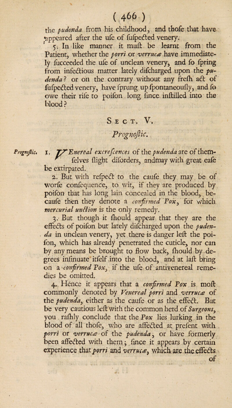 the pudenda from his childhood, and thofe that have appeared after the ufe of fuipedled venery. ^ 5. In like manner it muft be learnt from the Patient, whether the porri or verruca have immediate¬ ly fucceeded the ufe of unclean venery, and fo fpring from infedious matter lately difeharged upon the dendal: or on the contrary without any frelh ad of fufpeded venery, have fprung up fpontaneouily, and fo owe their rife to poifon long Since inftilled into the blood ? Sect. V. Prognoftic, nojlk* I. I^Ener&al excrefcences pudenda ^ felves flight diforders, andmay with great eafe be extirpated ♦ 2. But with relped to the caufe they may be of worfe confequence, to wit, if they are produced by poifon that has long lain concealed in the blood, be- caufe then they denote a confirmed Pox^ for which mercurial unHion is the only remedy. 3. - But though it fliould appear that they are the effeds of poifon but lately difeharged upon the puden- . da in unclean venery, yet there is danger lefl: the poi¬ fon, which has already penetrated the cuticle, nor can by any means be brought to flow back, fhould by de¬ grees infinuate itfelf into the blood, and at lafl: bring on confirmed Pox^ if the ufe of antivenereal reme¬ dies be omitted. 4. Hence it appears that a confirmed Pox is molt commonly denoted by Venereal porri and verruca of the pudenda^ either as the caufe or as the efFed. But be very cautious left with the common herd oi Surgeons^ you rafhly conclude that the Pox lies lurking in the blood of all thofe, who are afFeded at prefent with porri or verruca of the pudenda^ or have formerly been afFeded with them ^ flnee it appears by certain experience that porri and verruca^ which are the efFeds of