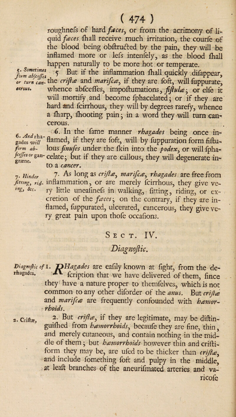 roughnefs of h^rd fiscesy or from the acrimony of li¬ quid J^r^jfhall receive much irritation, the courfe of the blood being obftruded by the pain, they will be inflamed more or lefs intenfely, as the blood iliall happen naturally to be more hot or temperate. formaSel ^ inflammation fhall quickly .difappear, or turn can- the crt^a and marifcay if they are foft, will fuppurate, ierous, whence abfceflfes, impoftumations, • or elfe it will mortify and become fphacelated; or if they are hard and fcirrhous, they will by degrees rarefy, whence a fharp, Ihooting pain j in a word they will turn can^ cerous. 6 And h fame manner rhagades being once in- gadeJ'wV flamed, if they are foft, will by fuppuration form fifliu- form ab- lous fimfes undcf the fkin into the podexy or will fpha- f^#iorgan-celate: but if they are callous, they will degenerate in- to a cancer, 7. Hinder criftay marifc^y rhagades are free from fitting^ rid- inflammation, or are merely fcirrhous, they give ve- &c. ry little uneafinefs in walking, fitting, riding, or ex¬ cretion of the fcecesy on the contrary, if they are in¬ flamed, fuppurated, ulcerated, cancerous, they give ve¬ ry great pain upon thofe occafions. Sect. IV. Diagnoflk, Diagnoflic ofi, 'D'Hagades are eafily known at fight, from the de- rhagades. fcriptioii that we have delivered of them, fince they f have a nature proper to themfelves, which is not common to any other diforder of the anus. But crift^ and marifca are frequently confounded with hemor¬ rhoids. 2. Crifta, crijiey if they are legitimate, may be diftin- guilhed from hemorrhoidsy becaufe they are fine, thin, and merely cutaneous, and contain nothing in the mid¬ dle of them • but hemorrhoids however thin and crifti- forrn they may be, are ufed to be thicker than crijiey and include fomething foft and pulpy in the middle, ■ at leaft branches of the aneurifmated arteries and va- ricofe