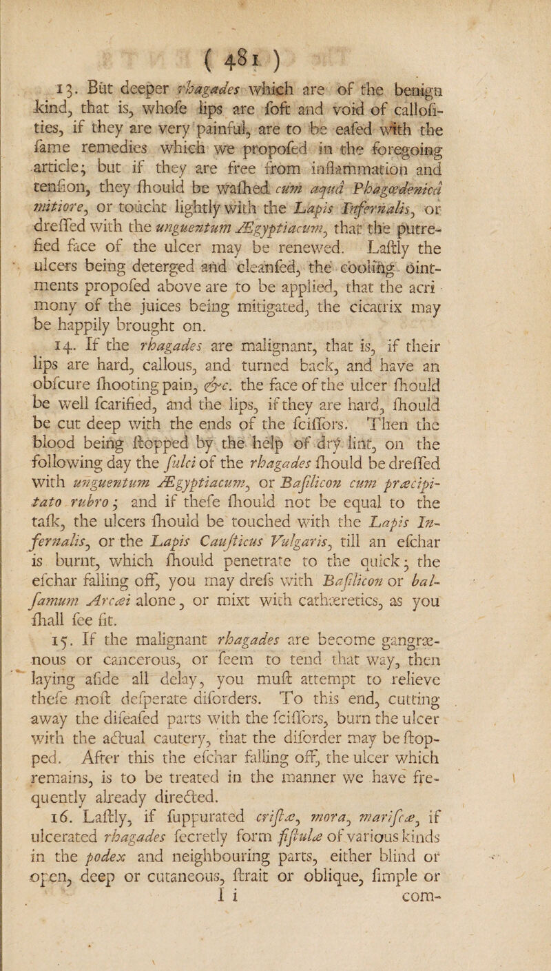 13. Biit deeper rhagades which are of the benign icind^ that is, whofe lips are foft and void of callofi- ties, if they are very painful, are to be eafed with the fame remedies which we propofed in the foregoing article; but if they are free from inflammation and teniion, they fhould be waflied cum aqua Fhagcedentcd jmtiore^ or touclit lightly with the 'Laps Lnfn'ndis^ or dreffed with the unguentum ^gypiactm^ that the putre¬ fied face of the ulcer may be renewed. Laftly the ulcers being deterged and cleahfed, the cbolihg oint¬ ments propofed above are to be applied, that the acri mony of the juices being mitigated, the cicatrix may be happily brought on. 14. If the rhagades are malignant, that is, if their lips are hard, callous, and turned back, and have an obfeure fhooting pain, (^c. the face of the ulcer fhould be well fcarified, and the lips, if they are hard, fhould be cut deep with the ends of the feiflbrs. Then the blood being Hopped by the help of dr)^ lint, on the following day the fulci of the rhagades fliould be dreffed with U77guentum JEgyptaciim^ or Bafdicon cum pr<:ecipi~ tato ruhro j and if thefe fliould not be equal to the talk, the ulcers fliould be touched with the Lapis In^ fernaliSj or the Lapis Caujtkus Vulgaris^ till an efehar is burnt, which fhould penetrate to the quick; the efehar failing off, you may drefs with BafiUco7i or baL famum Arcesi alone, or mixt with cathceretics, as you fliall fee fit. 15. If the malignant rhagades are become gangre¬ nous or cancerous, or feem to tend that way, then laying afide all delay, you muft attempt to relieve thefe mofl: defperate diforders. To this end, cutting away the difeafed parts with the feiffors, burn the ulcer with the abl'ual cautery, that the diforder may be drop¬ ped. After this the efehar falling off, the ulcer which remains, is to be treated in the manner v/e have fre¬ quently already direbled. 16. Laflrly, if fuppurated criflas^ mora^ marifcde^ if ulcerated rhagades fecretly form fifluU of various kinds in the podex and neighbouring parts, either blind or open, deep or cutaneous, fhrait or oblique, fimple or I i com-